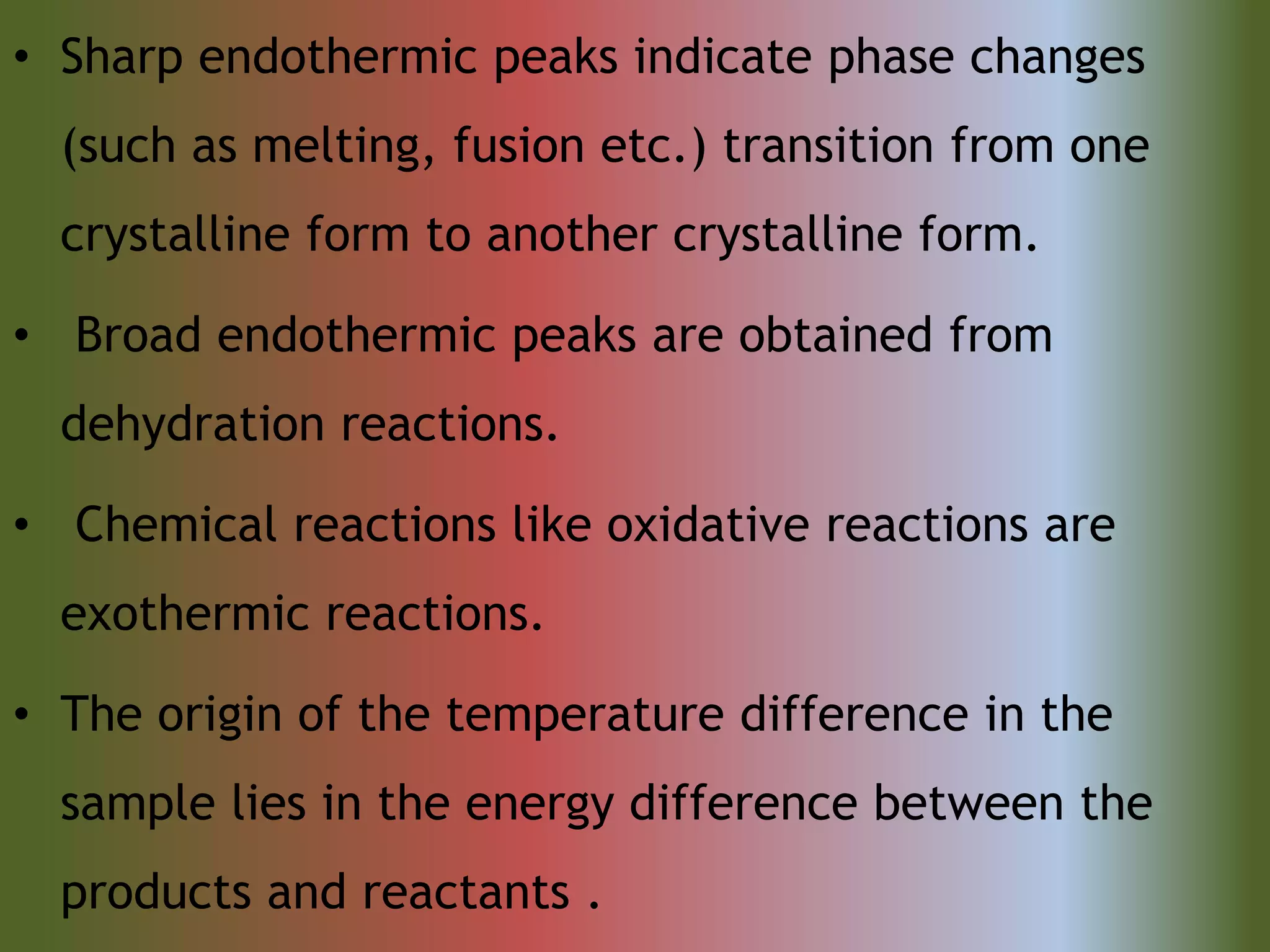 • Sharp endothermic peaks indicate phase changes
(such as melting, fusion etc.) transition from one
crystalline form to another crystalline form.
• Broad endothermic peaks are obtained from
dehydration reactions.
• Chemical reactions like oxidative reactions are
exothermic reactions.
• The origin of the temperature difference in the
sample lies in the energy difference between the
products and reactants .
 