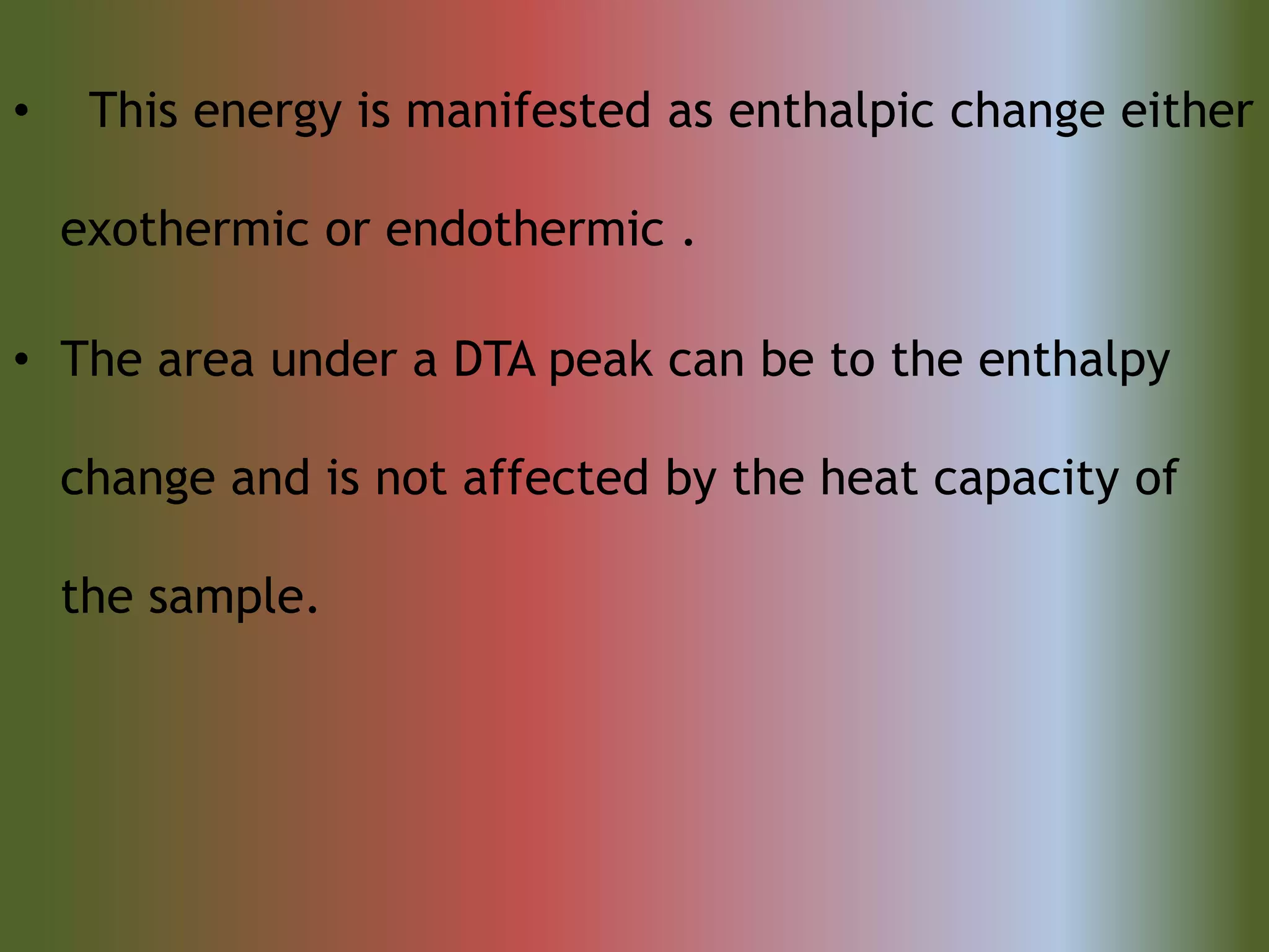 • This energy is manifested as enthalpic change either
exothermic or endothermic .
• The area under a DTA peak can be to the enthalpy
change and is not affected by the heat capacity of
the sample.
 
