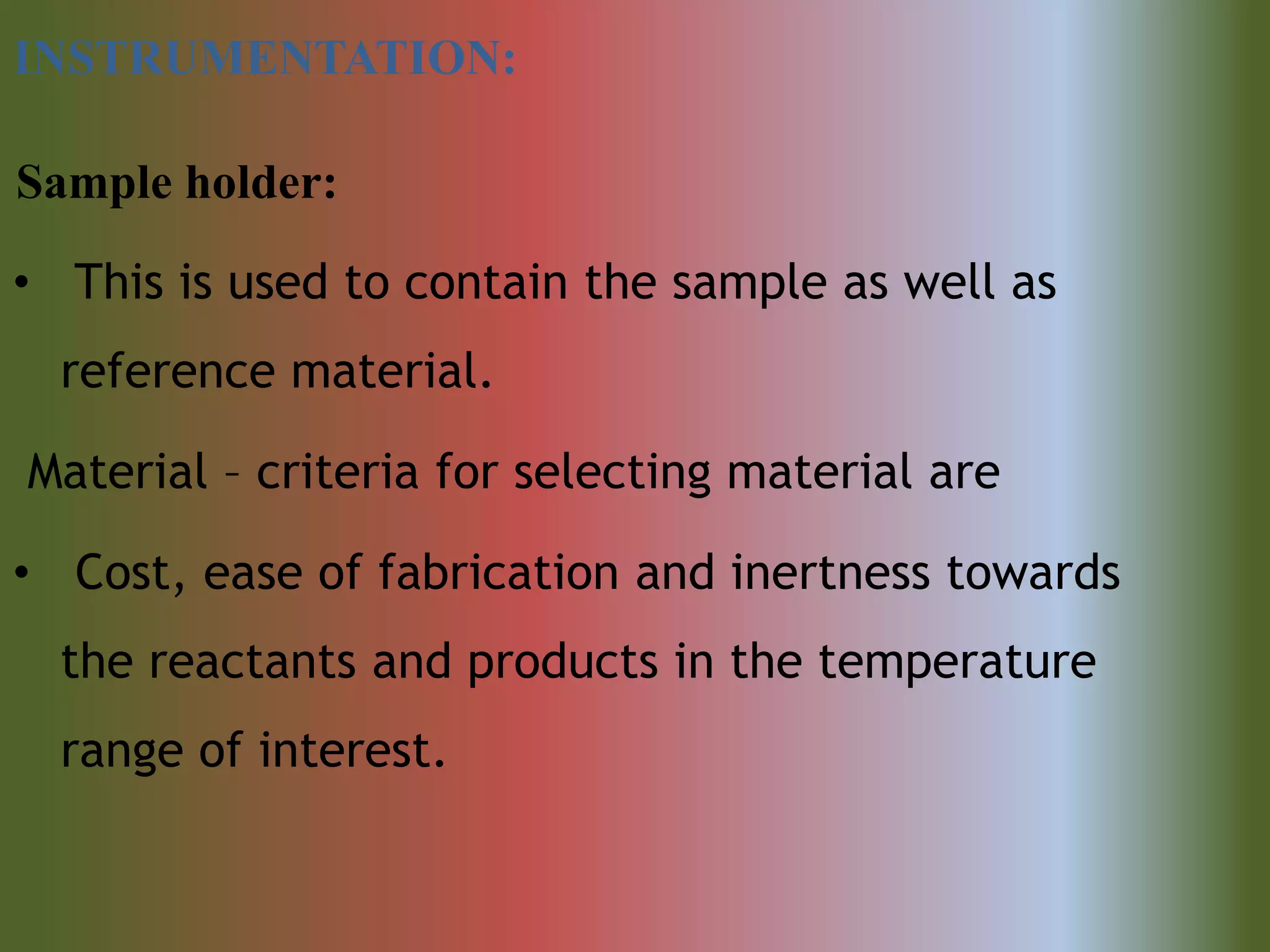 INSTRUMENTATION:
Sample holder:
• This is used to contain the sample as well as
reference material.
Material – criteria for selecting material are
• Cost, ease of fabrication and inertness towards
the reactants and products in the temperature
range of interest.
 