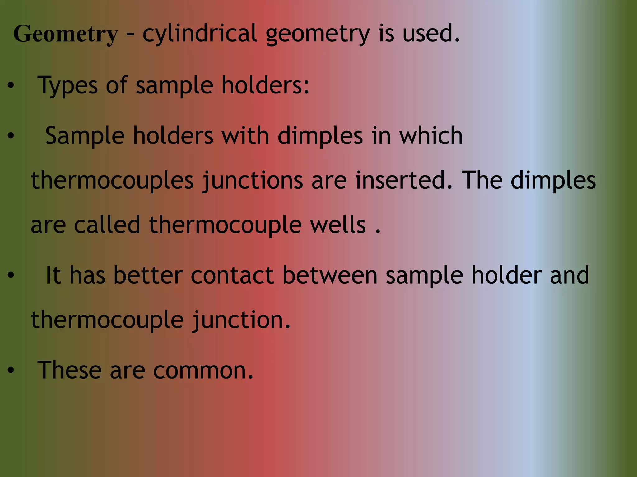 Geometry – cylindrical geometry is used.
• Types of sample holders:
• Sample holders with dimples in which
thermocouples junctions are inserted. The dimples
are called thermocouple wells .
• It has better contact between sample holder and
thermocouple junction.
• These are common.
 