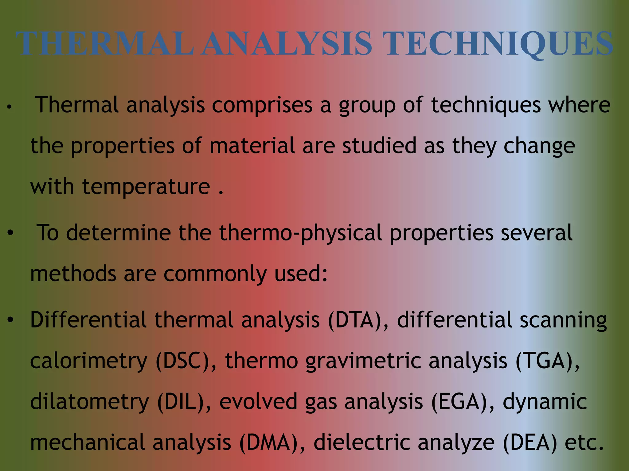 THERMALANALYSIS TECHNIQUES
• Thermal analysis comprises a group of techniques where
the properties of material are studied as they change
with temperature .
• To determine the thermo-physical properties several
methods are commonly used:
• Differential thermal analysis (DTA), differential scanning
calorimetry (DSC), thermo gravimetric analysis (TGA),
dilatometry (DIL), evolved gas analysis (EGA), dynamic
mechanical analysis (DMA), dielectric analyze (DEA) etc.
 