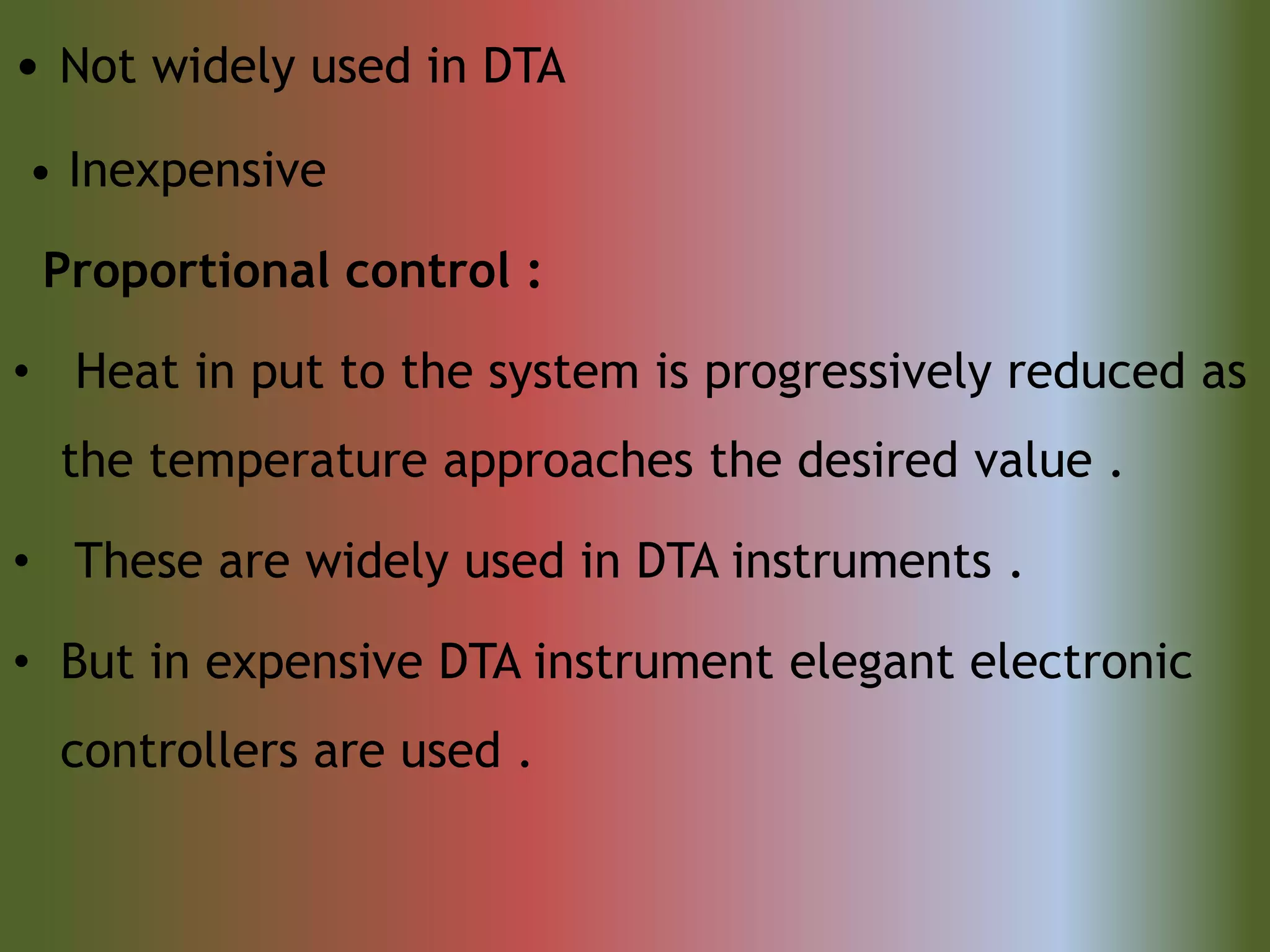 • Not widely used in DTA
• Inexpensive
Proportional control :
• Heat in put to the system is progressively reduced as
the temperature approaches the desired value .
• These are widely used in DTA instruments .
• But in expensive DTA instrument elegant electronic
controllers are used .
 