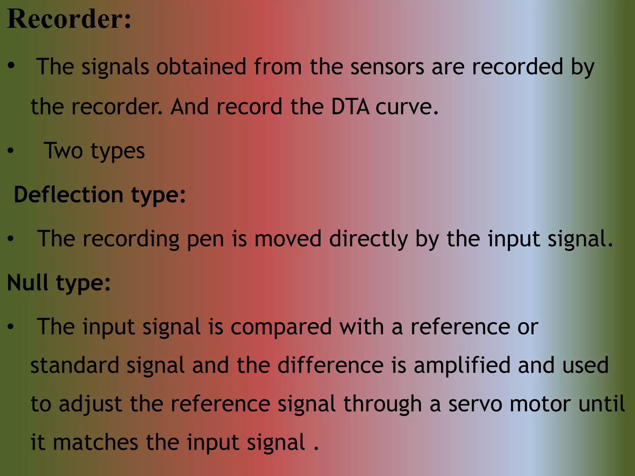 Recorder:
• The signals obtained from the sensors are recorded by
the recorder. And record the DTA curve.
• Two types
Deflection type:
• The recording pen is moved directly by the input signal.
Null type:
• The input signal is compared with a reference or
standard signal and the difference is amplified and used
to adjust the reference signal through a servo motor until
it matches the input signal .
 