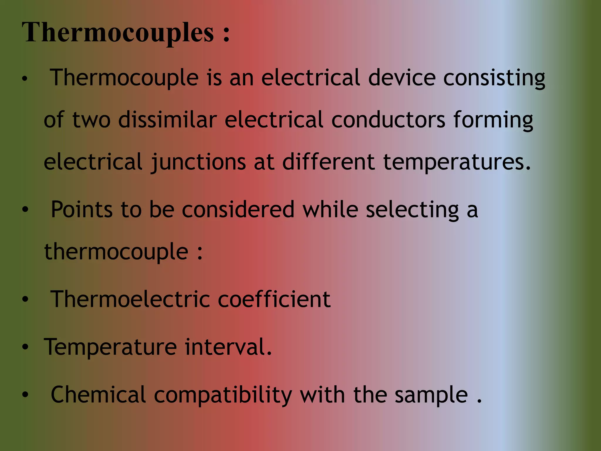 Thermocouples :
• Thermocouple is an electrical device consisting
of two dissimilar electrical conductors forming
electrical junctions at different temperatures.
• Points to be considered while selecting a
thermocouple :
• Thermoelectric coefficient
• Temperature interval.
• Chemical compatibility with the sample .
 
