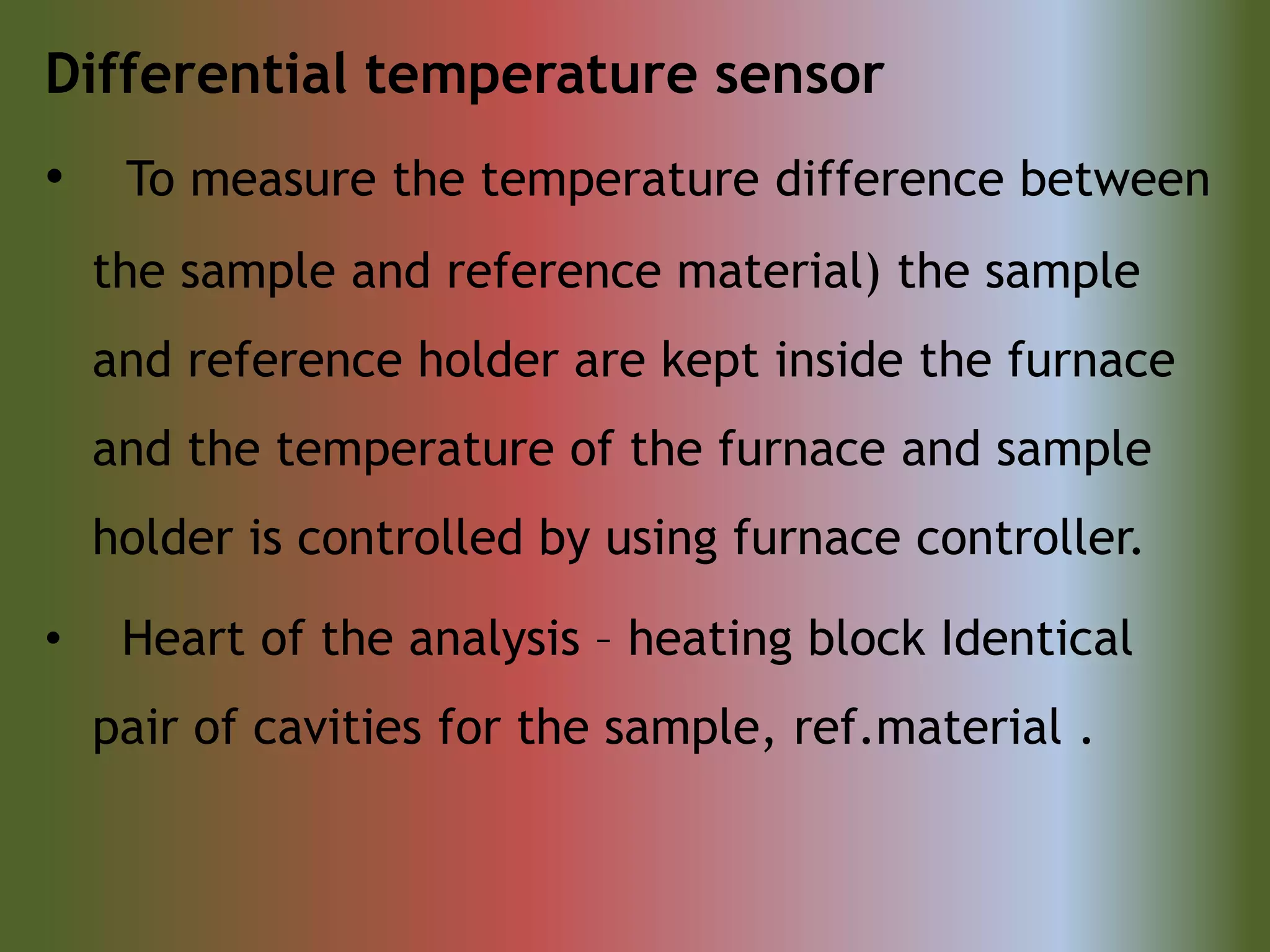 Differential temperature sensor
• To measure the temperature difference between
the sample and reference material) the sample
and reference holder are kept inside the furnace
and the temperature of the furnace and sample
holder is controlled by using furnace controller.
• Heart of the analysis – heating block Identical
pair of cavities for the sample, ref.material .
 