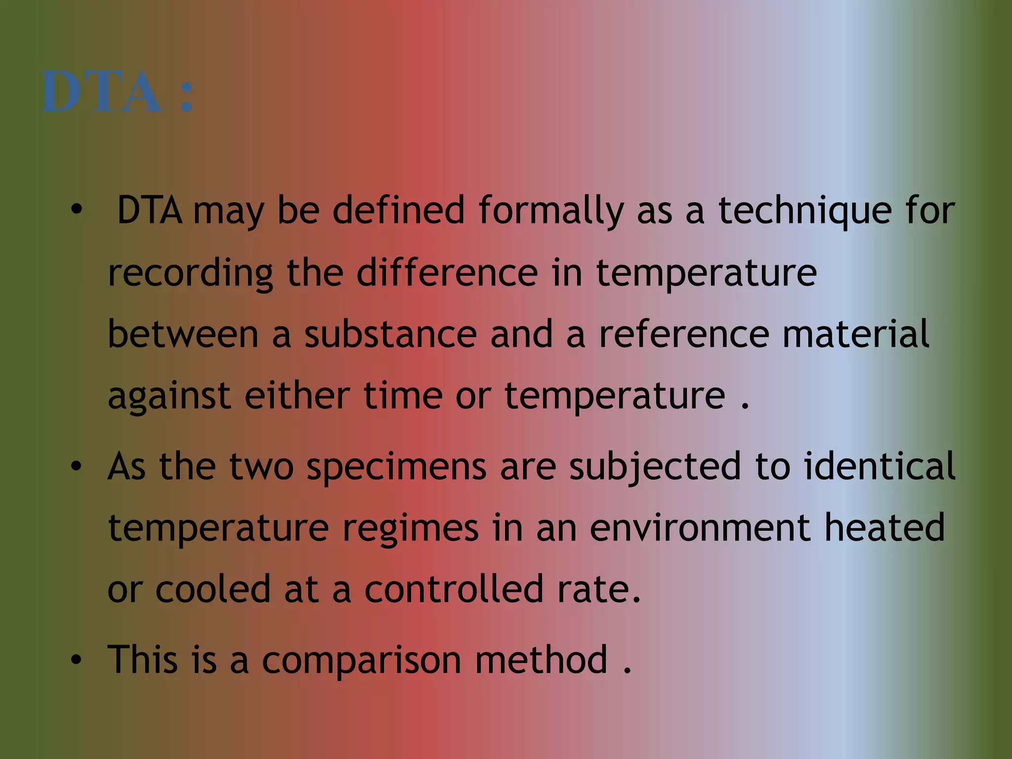 DTA :
• DTA may be defined formally as a technique for
recording the difference in temperature
between a substance and a reference material
against either time or temperature .
• As the two specimens are subjected to identical
temperature regimes in an environment heated
or cooled at a controlled rate.
• This is a comparison method .
 