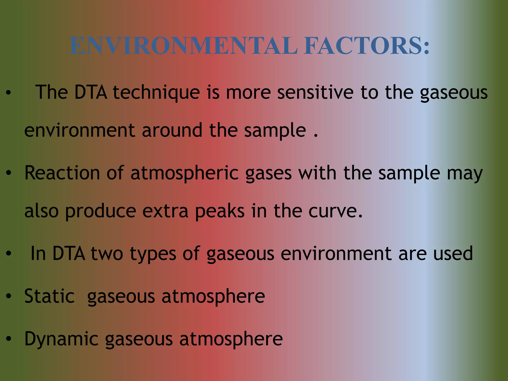 ENVIRONMENTAL FACTORS:
• The DTA technique is more sensitive to the gaseous
environment around the sample .
• Reaction of atmospheric gases with the sample may
also produce extra peaks in the curve.
• In DTA two types of gaseous environment are used
• Static gaseous atmosphere
• Dynamic gaseous atmosphere
 
