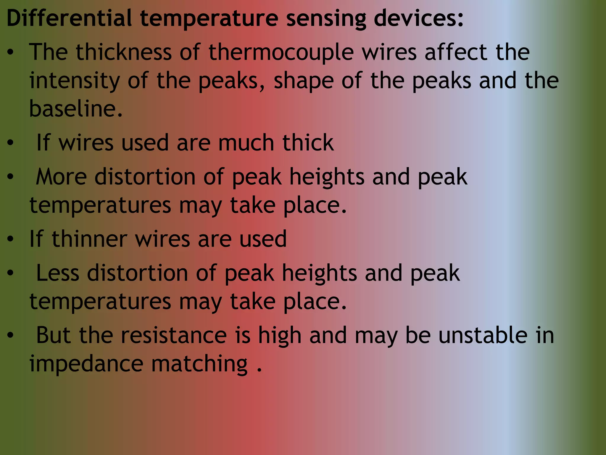 Differential temperature sensing devices:
• The thickness of thermocouple wires affect the
intensity of the peaks, shape of the peaks and the
baseline.
• If wires used are much thick
• More distortion of peak heights and peak
temperatures may take place.
• If thinner wires are used
• Less distortion of peak heights and peak
temperatures may take place.
• But the resistance is high and may be unstable in
impedance matching .
 
