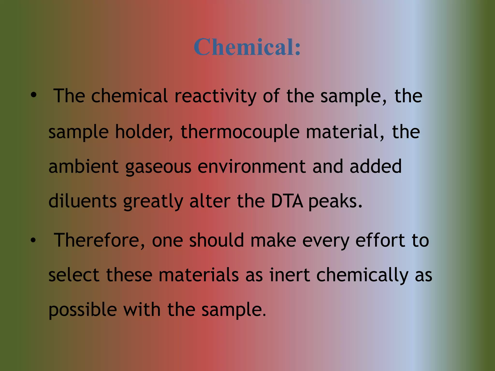 Chemical:
• The chemical reactivity of the sample, the
sample holder, thermocouple material, the
ambient gaseous environment and added
diluents greatly alter the DTA peaks.
• Therefore, one should make every effort to
select these materials as inert chemically as
possible with the sample.
 