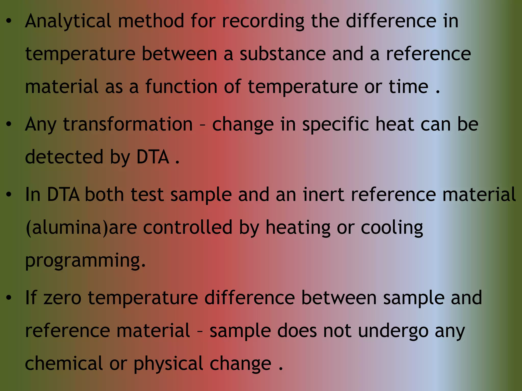 • Analytical method for recording the difference in
temperature between a substance and a reference
material as a function of temperature or time .
• Any transformation – change in specific heat can be
detected by DTA .
• In DTA both test sample and an inert reference material
(alumina)are controlled by heating or cooling
programming.
• If zero temperature difference between sample and
reference material – sample does not undergo any
chemical or physical change .
 