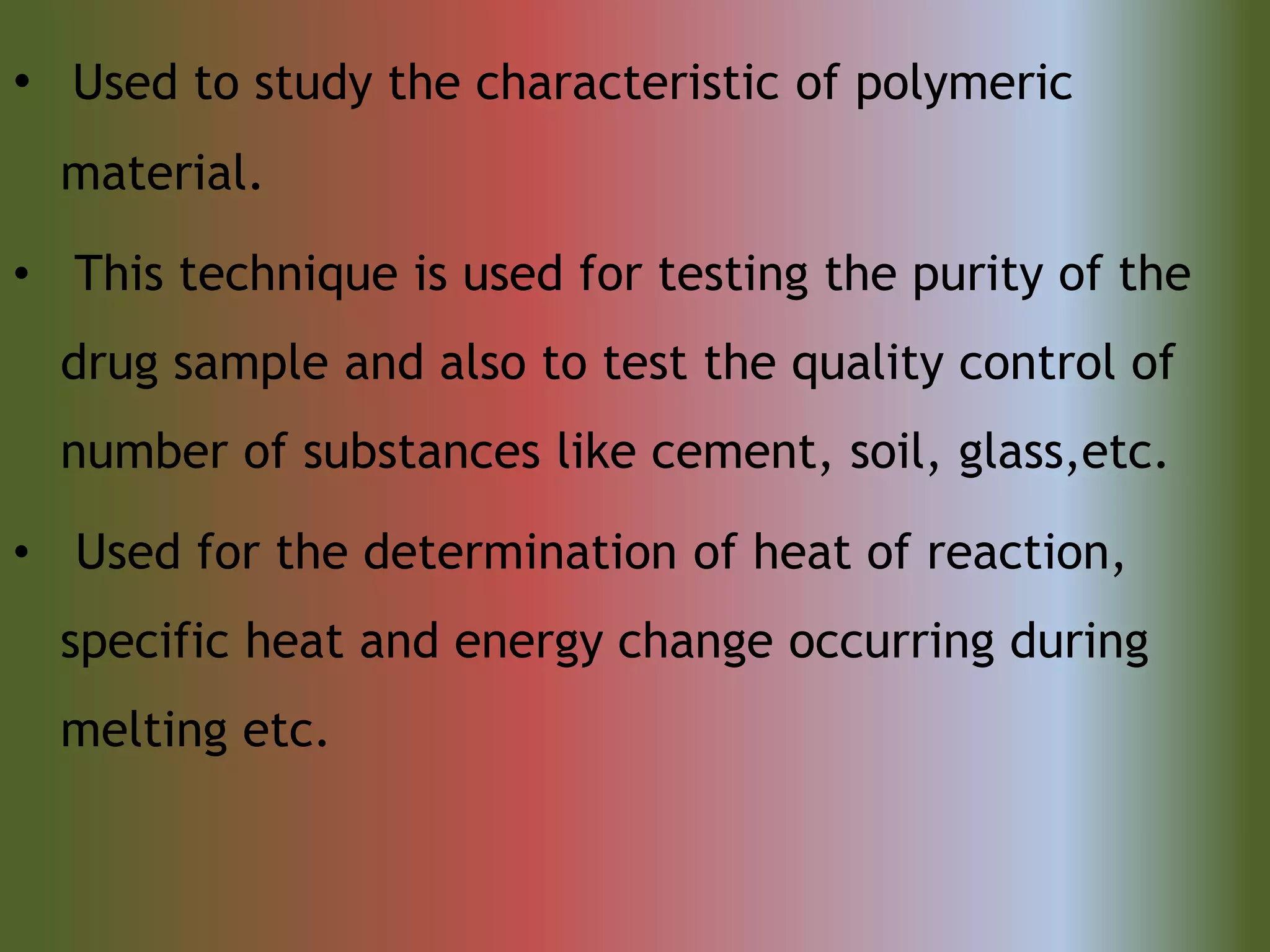 • Used to study the characteristic of polymeric
material.
• This technique is used for testing the purity of the
drug sample and also to test the quality control of
number of substances like cement, soil, glass,etc.
• Used for the determination of heat of reaction,
specific heat and energy change occurring during
melting etc.
 