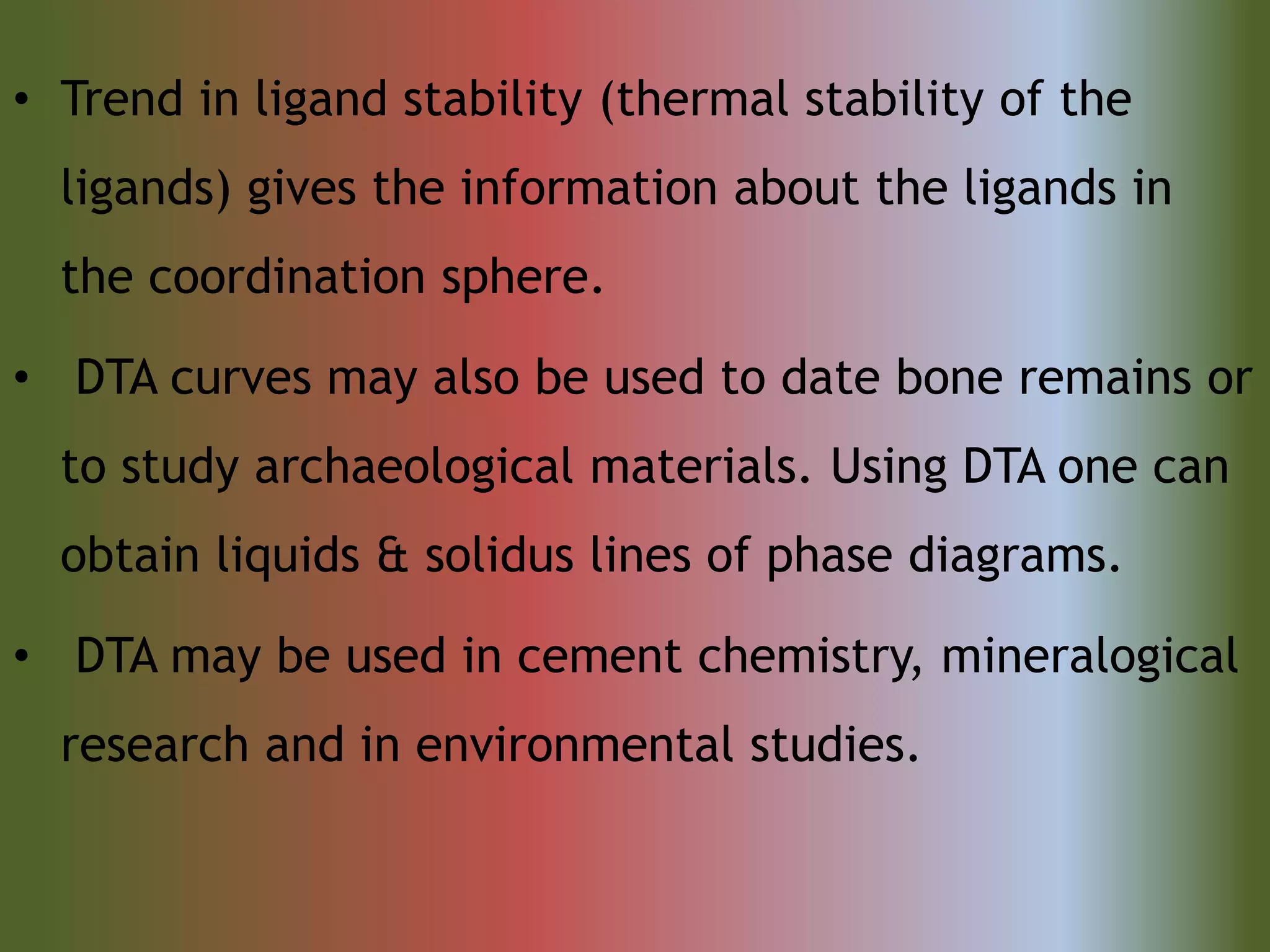 • Trend in ligand stability (thermal stability of the
ligands) gives the information about the ligands in
the coordination sphere.
• DTA curves may also be used to date bone remains or
to study archaeological materials. Using DTA one can
obtain liquids & solidus lines of phase diagrams.
• DTA may be used in cement chemistry, mineralogical
research and in environmental studies.
 