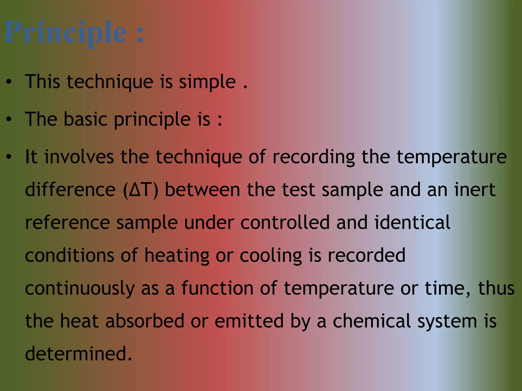 Principle :
• This technique is simple .
• The basic principle is :
• It involves the technique of recording the temperature
difference (ΔT) between the test sample and an inert
reference sample under controlled and identical
conditions of heating or cooling is recorded
continuously as a function of temperature or time, thus
the heat absorbed or emitted by a chemical system is
determined.
 