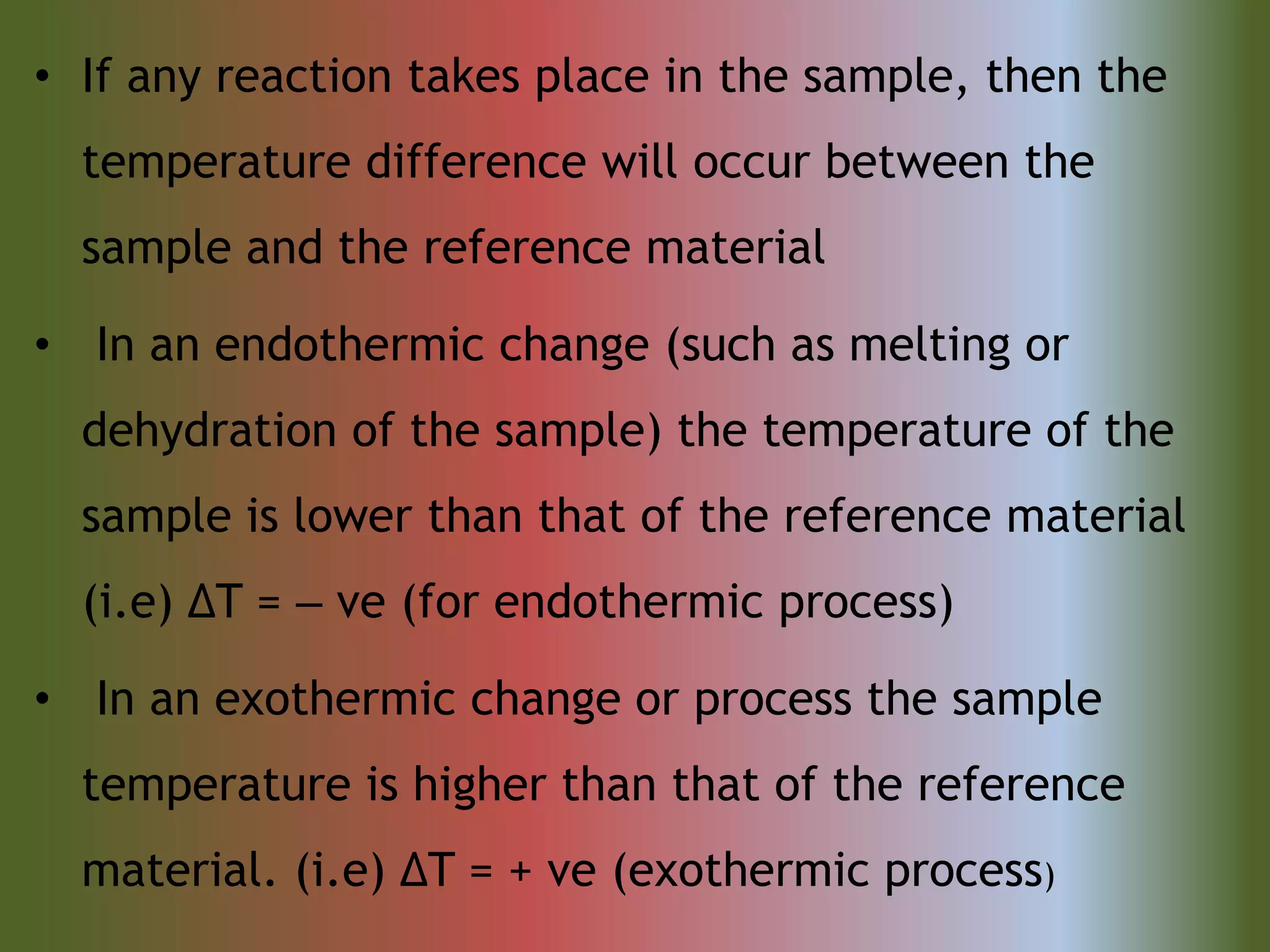 • If any reaction takes place in the sample, then the
temperature difference will occur between the
sample and the reference material
• In an endothermic change (such as melting or
dehydration of the sample) the temperature of the
sample is lower than that of the reference material
(i.e) ΔT = ‒ ve (for endothermic process)
• In an exothermic change or process the sample
temperature is higher than that of the reference
material. (i.e) ΔT = + ve (exothermic process)
 