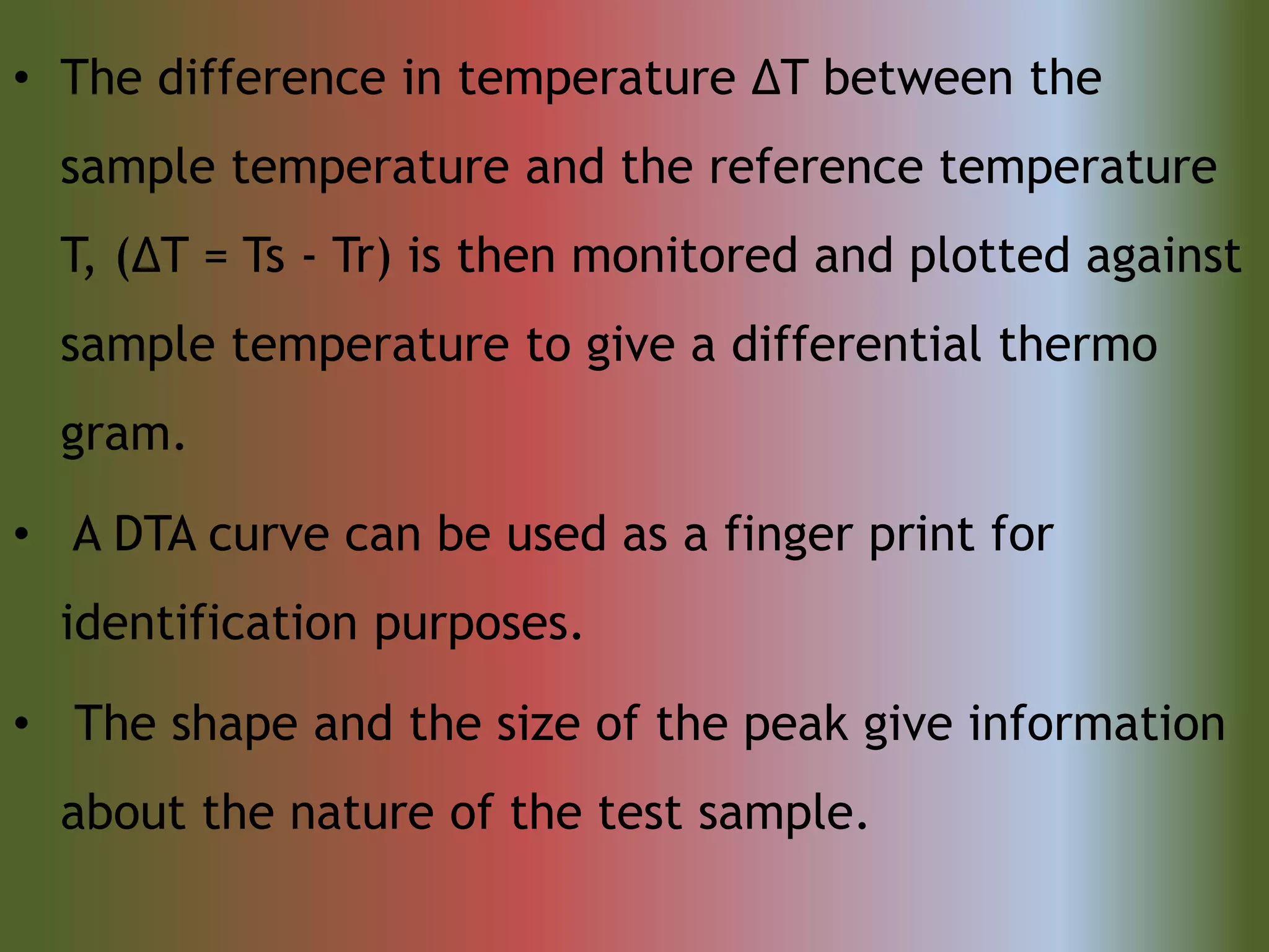 • The difference in temperature ΔT between the
sample temperature and the reference temperature
T, (ΔT = Ts - Tr) is then monitored and plotted against
sample temperature to give a differential thermo
gram.
• A DTA curve can be used as a finger print for
identification purposes.
• The shape and the size of the peak give information
about the nature of the test sample.
 