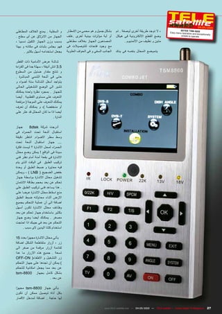 ‫0102/50-40‬
‫و السفلية . يمنع الغالف المطاطى‬         ‫بشكل جميل و هو محمى من االمطار‬     ‫، ال توجد طريقة أخرى لوصفة . تم‬                    ‫0 088- ‪8dTEk TSM‬‬
                                                                                                                      ‫‪Easy menu operation‬‬
                                                                                                                                          ‫‪and exc eptionally‬‬
‫الجهاز من االنزالق عن أى سطح .‬          ‫أو أية مؤث رات بيئية أخرى .غلف‬     ‫وضع القطع االلكترونية فى هيكل‬                       ‫‪simple to operate‬‬

‫بسبب وزن الجهاز الثقيل نسبيا ،‬          ‫المصنعون الجهاز بغالف مطاطى‬               ‫متين و نظيف من االلمنيوم .‬
‫فهو يجلس بثبات فى مكانه و بهذا‬          ‫مع وجود فتحات للتوصيالت فى‬
      ‫يجعل استخدامه أسهل بكثير .‬        ‫الجانب السفى و فى الحواف العلوية‬   ‫يتموضع المحلل بنفسه فى يدك‬

‫شاشة عرض األمامية ذات القطر‬
‫5.3 انش أنيقة ، سهلة جدا فى الق راءة‬
‫و تنتج مقدار ضئيل من السطوع‬
‫حتى فى أشعة الشمي المباشرة .‬
‫يتواجد أسفل الشاشة ستة أضواء و‬
‫تشير الى الوضع التشغيلى الحالى‬
‫للجهاز . بمجرد نظرة واحدة يمكنك‬
‫التعرف على مستوى القطبية . أيضا‬
‫يمكنك التعرف على الموجة ( مرتفعة‬
‫أو منخفضة )، و يمكنك أن تعرف‬
‫أيضا اذا ما كان المحلل قد عثر على‬
                              ‫اشارة .‬

‫جهاز‬       ‫أدرجت شركة ‪8dtek‬‬
‫استقبال أشعة تحت الحم راء فى‬
‫وسط سطر االضواء. انتظر دقيقة‬
‫.... جهاز استقبال أشعة تحت‬
‫الحم راء لمحل االشارة ؟ ليست فكرة‬
‫سيئة فى الواقع ! يمكن وضع محلل‬
‫االشارة فى بقعة أمنة أمام نظر فنى‬
‫تركيب الطبق فى الوقت الذى يتم‬
‫فيه معايرة و ضبط الطبق أو وحدة‬
‫خفض الضجيج ( ‪ ، ) LNB‬ويمكن‬
‫تشغيل محلل االشارة بواسطة جهاز‬
‫تحكم عن بعد بحجم بطاقة االئتمان‬
‫. هذا يساعد فنى تركيب الطبق على‬
‫منع اسقاط محلل االشارة عرضا على‬
‫االرض أثناء محاولته ضبط الطبق‬
‫اضافة الى أن عملية التحكم بجميع‬
‫وظائف محلل االشارة تكون أسهل‬
‫بكثير باستخدام جهاز تحكم عن بعد‬
‫مصغر . يمكنك أيضا وضع جهاز‬
‫التحكم عن بعد فى جيبك اذا احتجت‬
     ‫استخدام كلتا اليدين الى سبب .‬

‫يأتى محلل االشارة مجه زا بعدد 51‬
‫زر ، أزرار متقاطعة الشكل اضافة‬
‫لقائمة أزرار مرقمة من صفر الى‬
‫تسعة . جميع هذه االزرار ما عدا‬
‫زر التشغيل و االطفاء( ‪OFF-ON‬‬
‫) يمكن أن تجدها على جهاز التحكم‬
‫عن بعد مما يجعل امكانية للتحكم‬
‫بشكل كامل بجهاز 0088-‪tsm‬‬
                          ‫عن بعد .‬

‫يأتى جهاز 0088-‪ tsm‬مجه زا‬
‫بكل أداة توصيل ممكن أن تكون‬
‫لها حاجة . اضافة لمدخل االقمار‬

                                                                  ‫— 0102/50-40 — ‪www.TELE-satellite.com‬‬   ‫‪TELE-satellite — Global Digital TV Magazine‬‬   ‫72‬
 