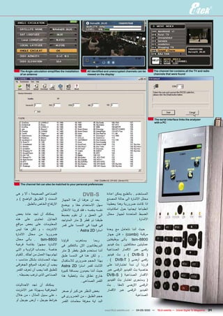 ‫‪The Angle calculation simplifies the installation‬‬    ‫‪All identified and unencrypted channels can be‬‬     ‫‪The channel list contains all the TV and radio‬‬
   ‫‪of an antenna‬‬                                        ‫‪viewed on the display‬‬                              ‫‪channels that were found‬‬




                                                                                                           ‫‪The serial interface links the analyzer‬‬
                                                                                                           ‫‪with a PC‬‬




   ‫‪The channel list can also be matched to your personal preferences‬‬


‫الصناعى الصحيحة ، أال و هى‬                             ‫‪dVB-S‬‬            ‫المستخدم . بالطبع يمكن اعادة‬
‫السمت ( الطريق الواضح ) و‬            ‫بعد ان عرفنا أن هذا الجهاز‬         ‫محلل االشارة الى حالة المصنع‬
      ‫االرتفاع الخاص بالطبق .‬        ‫سهل االستخدام حقا و يوضح‬           ‫اذا كانت ضرورية وهذا يعطينا‬
                                     ‫نفسه بنفسه ، فقد قررنا االنتقال‬    ‫انطباعا ايجابيا حول امكانيات‬
‫يمكنك أن تجد عادة بعض‬                ‫الى العمق و أن نقوم بضبط‬           ‫الضبط المتعددة لجهاز محلل‬
‫الجداول تحتوى على هذه‬                ‫طبقنا ذو قطر 3 متر المتواجد‬                             ‫االشارة .‬
‫المعلومات على بعض مواقع‬              ‫فى فيينا فى النمسا على قمر‬
‫االنترنت ، و لكن هذا ليس‬                          ‫است را ‪. Astra 2D‬‬     ‫حيث أننا نتعامل مع وحدة‬
‫ضروريا من محلل االشارة‬                                                  ‫مركبة (‪ ، )combi‬فان جهاز‬
‫. يأتى محلل‬        ‫0088-‪tsm‬‬          ‫ق راؤنا‬   ‫يستغرب‬       ‫ربما‬        ‫0088-‪ tsm‬يأتى بوظيفتين‬
‫االشارة مجه زا بقائمة فرعية‬          ‫البريطانيون االن بالتفكير فى‬       ‫عمليتين مختلفتين : بث فيديو‬
‫خاصة . بحساب ال زاوية و التى‬         ‫أننا نستخدم طبق بقطر 3 متر‬         ‫رقمى عبر االقمار الصناعية‬
‫تهتم بهذا العمل من أجلك . للقيام‬     ‫. و لكن هنا فى النمسا طبق‬          ‫( ‪ ) DVB-S‬و بث فيديو‬
‫بهذه الحسابات بشكل مناسب ،‬           ‫بهذا الحجم ضرورى لالستقبال‬         ‫رقمي أرضى ( ‪. ) DVB-T‬‬
‫يجب أن تعرف الموقع الجغ رافى‬         ‫الثابت لقمر است را ‪Astra 2D‬‬        ‫قررنا أن نبدأ اختبا راتنا على‬
‫للطبق كما يجب أن تعرف القمر‬          ‫حيث أننا بعيدون بمسافة كبيرة‬       ‫خاصية بث الفيديو الرقمى عبر‬
 ‫الصناعى الذى ترغب بضبطه .‬           ‫خارج نطاق بث وتغطية هذا‬            ‫االقمار الصناعية ( ‪DVB-S‬‬
                                                  ‫القمر الصناعى .‬       ‫( وسنجرى اختبار بث الفيديو‬
‫يمكنك أن تجد االحداثيات‬                                                 ‫الرقمى االرضى الحقا . بث‬
‫الجغ رافية بسهولة عبر االنترنت‬       ‫بغض النظر عن كبر أو صغر‬            ‫الفيديو الرقمى عبر االقمار‬
‫، على سبيل المثال ، من خالل‬          ‫حجم الطبق ، من الضرورى فى‬                               ‫الصناعية‬
‫خ رائط جوجل ، أرض جوجل أو‬            ‫البد اية معرفة معلمات القمر‬

                                                                       ‫— 0102/50-40 — ‪www.TELE-satellite.com‬‬   ‫‪TELE-satellite — Global Digital TV Magazine‬‬   ‫13‬
 