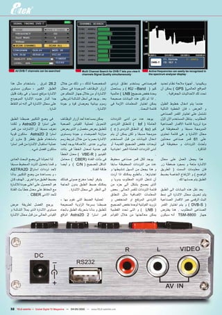 ‫‪All dVB-T channels can be searched‬‬                    ‫8 ‪Multi Channel Search for DVB-T lets you view‬‬      ‫‪Active frequencies can easily be recognized in‬‬
                                                         ‫‪channels Signal Quality simultaneously‬‬              ‫‪the spectrum analyzer display‬‬


‫2.82 شرق . باستخدام مثل هذا‬             ‫المخصصة لذلك ، و ذلك من خالل‬           ‫قمرصناعى يستخدم نطاق ترددى‬             ‫ويكييديا . أجهزة مالحة نظام تحديد‬
‫الطبق الكبير ، سيكون مستوى‬              ‫أزرار الوظائف الموجودة فى محلل‬         ‫كيو ( ‪ ) KU –Band‬و يستعمل‬              ‫المواقع العالمى( ‪ ) GPS‬يمكن أن‬
‫االشارة مرتفع نسبيا و فى وقت قليل‬       ‫االشارة أو من خالل جهاز التحكم عن‬      ‫وحدة خفض ضجيج( ‪ ) LNB‬عالمية‬                ‫تحدد لك االحداثيات الجغ رافية .‬
‫جدا أشار ضوء االشارة الموجودج‬           ‫بعد . يوجد فى أسفل الشاشة شريطى‬        ‫. اذا لم تكن هذه البيانات صحيحة‬
‫على محلل االشارة الى أإنه تم التقاط‬     ‫رسوم بيانية يعرضان قوة و جودة‬          ‫يمكن اختيار المعلمات االزمة فى‬         ‫عندما يتم ادخال خطوط الطول‬
                              ‫اشارة .‬                           ‫االشارة .‬                         ‫قائمة البحث .‬       ‫و العرض ، فان الخطوة التالية‬
                                                                                                                      ‫تشتمل على اختيار القمر الصناعى‬
‫فى وضع التكبير ضبطنا الطبق‬              ‫يمكن بمساعدة أحد أزرار الوظائف‬         ‫يوجد عدد من أدنى الترددات‬              ‫المطلوب . ينتقل المستخدم االن الول‬
‫على است را 2 ‪ Astra2D‬و لكننا‬            ‫التحويل لعملية القياس الصعبة‬           ‫العاملة ( ‪ ) lof‬للنطاق الترددى‬         ‫مرة لرؤية قائمة االقمار الصناعية‬
‫نعرف مسبقا أن االشا رات من قمر‬          ‫للطبق بعرض مفصل و الذى يعرض‬            ‫كيو (‪) ku‬و النطاق الترددى ( ‪) c‬‬        ‫المبرمجة مسبقا و المحفوظة فى‬
‫است را 2 ‪ Astra2D‬ستكون قوية‬             ‫موازنة الضوضاء و جودة ومستوى‬           ‫مبرمجة مسبقا و لكن يمكن أن يتم‬         ‫محلل االشارة و هى قائمة تحتوى‬
‫باستخدام طبق بقطر 3 مترو أن‬             ‫االشارة بصريا من خالل شريط رسم‬         ‫ادخال البيانات من قبل المستخدم‬         ‫على 16 قمر صناعى محدثين‬
‫عملية استقبال االشارة من قمر است را‬     ‫بيانى و عددى . لالضافة يوجد أيضا‬       ‫لوحدات خفض الضجيج القديمة أو‬           ‫بأحدث الترددات و محفوظة فى‬
               ‫ستكون افضل شيء .‬         ‫قيم عددية لمعدل الخطأ فى بثات‬          ‫أدنى الترددات العاملة الغير اعتيادية‬                              ‫الذاكرة .‬
                                        ‫الفيديو ( ‪ ) VBE-R‬معدل الخطأ‬                                              ‫.‬
‫لذا تحولنا الى وضع البحث العادى‬         ‫فى بثات القناة (‪، ) CBER‬معامل‬          ‫يوجد لكل قمر صناعى محفوظ‬               ‫هذا يجعل العمل على محلل‬
‫و قمنا بتعديل التردد المحفوظ مسبقا‬      ‫الناقل للضجيج ( ‪ ) C/N‬و أيضا‬           ‫عدد من الترددات المحفوظة سابقا‬         ‫االشارة متعة و بمجرد ضغطة زر‬
‫الحد ترددات است را2 ‪ASTRA2D‬‬                                   ‫طاقة القناة .‬    ‫و هذا يجعل من السهل تنشيطها و‬          ‫فان معلومات السمت ( الطريق‬
‫، و بمساعدة من وضع التكبير بدأنا‬                                               ‫اختبارها . بالطبع يمكنك اذا أردت‬       ‫الواضح ) و االرتفاع الخاصة بضبط‬
‫بضبط الطبق مرة اخرى . الهدف كان‬         ‫يتوفر أيضا مخرج صوتى فبذلك‬             ‫أن تدخل التردد المطلوب يدويا و‬                  ‫الطبق يتم حسابها لك .‬
‫هو الحصول على أعلى جودة لالشارة‬         ‫يمكنك ضبط الطبق بدون الحاجة‬            ‫الذى يصبح بشكل ألى جزء من‬
‫مع الحفاظ على معدل خطأ بث القناة‬              ‫الى النظر الى محلل االشارة .‬     ‫قائمة الترددات للقمر الحالى . بعض‬      ‫بعد نقل هذه البيانات الى الطبق‬
              ‫للحد االدنى ‪. CBER‬‬                                               ‫المعلمات االضافية مثل النطاق‬           ‫يتم تحويل محلل االشارة الى نمط‬
                                        ‫لعملية الضبط التى نقوم بها ،‬           ‫الترددى المرتفع او المنخفض و‬           ‫البث الرقمى عبر االقمار الصناعية‬
‫يرجع الفضل لطريقة عرض‬                   ‫ضبطنا بسرعة ال زاوية الصحيحة‬           ‫تزويد الفولتية لوحدة خفض الضجيج‬        ‫( ‪ ) DVB-S‬و يتم اختيار القمر‬
‫مستوى االشارة الذى يمأل الشاشة و‬        ‫للطبق و بدأنا بتحريك الطبق باتجاه‬      ‫( ‪ ) LNB‬و التى تحدد القطبية‬            ‫الصناعى المطلوب . هنا يفترض‬
‫القياس الحالى من قبل محلل االشارة‬       ‫قمر است را 2 ‪ Astra2D‬الواقع‬            ‫يمكن معالجتها من خالل القوائم‬          ‫جهاز 0088-‪ TSM‬أنه سيكون‬




‫‪32 TELE-satellite — Global Digital TV Magazine — 04-05/2010 — www.TELE-satellite.com‬‬
 