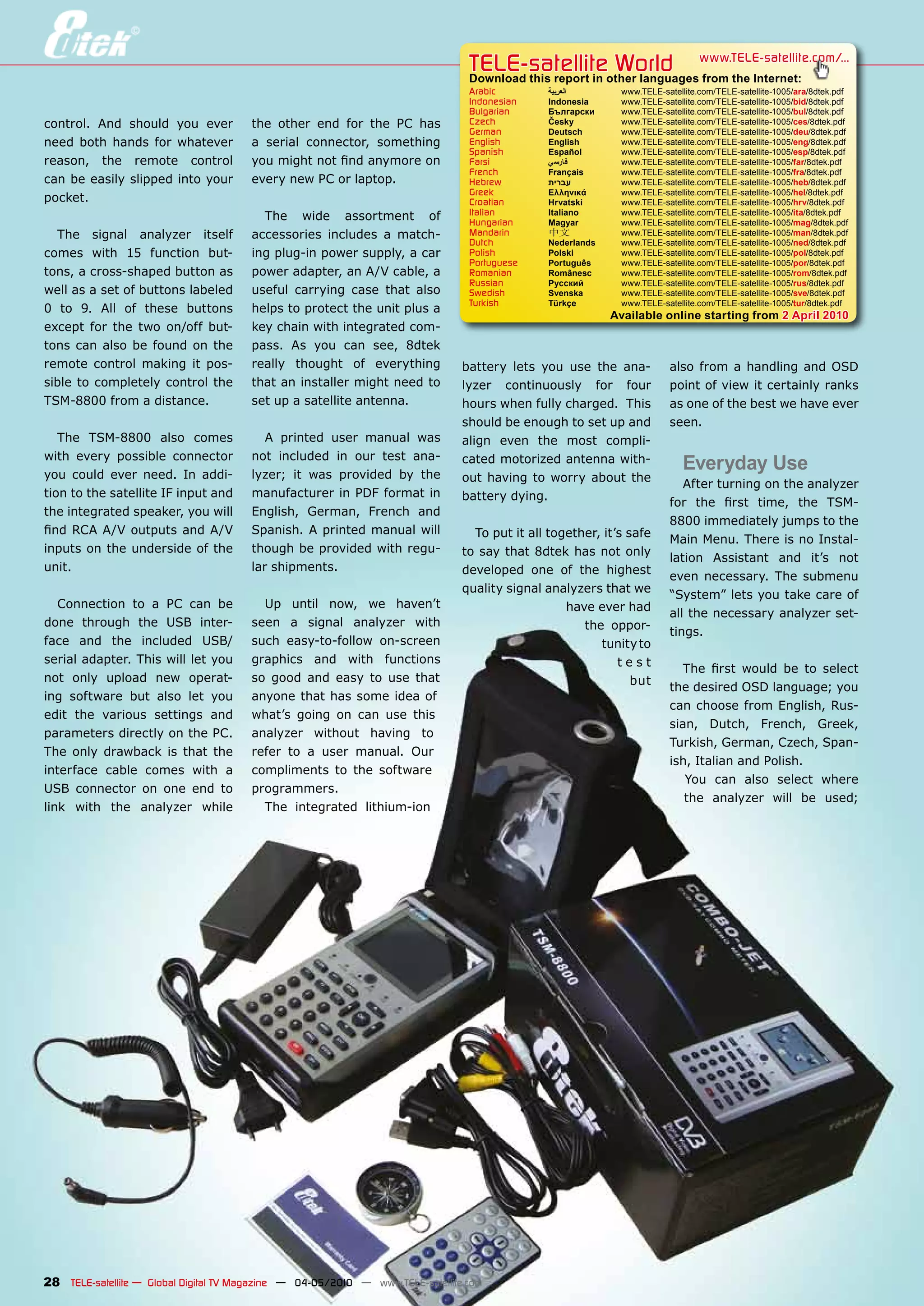 TELE-satelliteother languageswww.TELE-satellite.com/...
                                                                                 Download this report in
                                                                                                         World from the Internet:
                                                                                 Arabic        ‫العربية‬        www.TELE-satellite.com/TELE-satellite-1005/ara/8dtek.pdf
                                                                                 Indonesian    Indonesia      www.TELE-satellite.com/TELE-satellite-1005/bid/8dtek.pdf
                                                                                 Bulgarian     Български      www.TELE-satellite.com/TELE-satellite-1005/bul/8dtek.pdf
control. And should you ever           the other end for the PC has              Czech         Česky          www.TELE-satellite.com/TELE-satellite-1005/ces/8dtek.pdf
                                                                                 German        Deutsch        www.TELE-satellite.com/TELE-satellite-1005/deu/8dtek.pdf
need both hands for whatever           a serial connector, something             English       English        www.TELE-satellite.com/TELE-satellite-1005/eng/8dtek.pdf
                                                                                 Spanish       Español        www.TELE-satellite.com/TELE-satellite-1005/esp/8dtek.pdf
reason, the remote control             you might not find anymore on             Farsi         ‫فارس ي‬         www.TELE-satellite.com/TELE-satellite-1005/far/8dtek.pdf
                                                                                 French        Français       www.TELE-satellite.com/TELE-satellite-1005/fra/8dtek.pdf
can be easily slipped into your        every new PC or laptop.                   Hebrew        ‫עברית‬          www.TELE-satellite.com/TELE-satellite-1005/heb/8dtek.pdf
                                                                                 Greek         Ελληνικά       www.TELE-satellite.com/TELE-satellite-1005/hel/8dtek.pdf
pocket.                                                                          Croatian      Hrvatski       www.TELE-satellite.com/TELE-satellite-1005/hrv/8dtek.pdf
                                                                                 Italian       Italiano       www.TELE-satellite.com/TELE-satellite-1005/ita/8dtek.pdf
                                         The wide assortment of                  Hungarian     Magyar         www.TELE-satellite.com/TELE-satellite-1005/mag/8dtek.pdf
  The signal analyzer itself           accessories includes a match-             Mandarin      中文             www.TELE-satellite.com/TELE-satellite-1005/man/8dtek.pdf
                                                                                 Dutch         Nederlands     www.TELE-satellite.com/TELE-satellite-1005/ned/8dtek.pdf
comes with 15 function but-            ing plug-in power supply, a car           Polish        Polski         www.TELE-satellite.com/TELE-satellite-1005/pol/8dtek.pdf
                                                                                 Portuguese    Português      www.TELE-satellite.com/TELE-satellite-1005/por/8dtek.pdf
tons, a cross-shaped button as         power adapter, an A/V cable, a            Romanian      Românesc       www.TELE-satellite.com/TELE-satellite-1005/rom/8dtek.pdf
                                                                                 Russian       Русский        www.TELE-satellite.com/TELE-satellite-1005/rus/8dtek.pdf
well as a set of buttons labeled       useful carrying case that also            Swedish       Svenska        www.TELE-satellite.com/TELE-satellite-1005/sve/8dtek.pdf
                                                                                 Turkish       Türkçe         www.TELE-satellite.com/TELE-satellite-1005/tur/8dtek.pdf
0 to 9. All of these buttons           helps to protect the unit plus a
                                                                                                            Available online starting from 2 April 2010
except for the two on/off but-         key chain with integrated com-
tons can also be found on the          pass. As you can see, 8dtek
remote control making it pos-          really thought of everything             battery lets you use the ana-            also from a handling and OSD
sible to completely control the        that an installer might need to          lyzer continuously for four              point of view it certainly ranks
TSM-8800 from a distance.              set up a satellite antenna.              hours when fully charged. This           as one of the best we have ever
                                                                                should be enough to set up and           seen.
   The TSM-8800 also comes                A printed user manual was             align even the most compli-
with every possible connector          not included in our test ana-
you could ever need. In addi-          lyzer; it was provided by the
                                                                                cated motorized antenna with-
                                                                                                                             Everyday Use
                                                                                out having to worry about the
                                                                                                                            After turning on the analyzer
tion to the satellite IF input and     manufacturer in PDF format in            battery dying.
                                                                                                                         for the first time, the TSM-
the integrated speaker, you will       English, German, French and
                                                                                                                         8800 immediately jumps to the
find RCA A/V outputs and A/V           Spanish. A printed manual will             To put it all together, it’s safe
                                                                                                                         Main Menu. There is no Instal-
inputs on the underside of the         though be provided with regu-            to say that 8dtek has not only
                                                                                                                         lation Assistant and it’s not
unit.                                  lar shipments.                           developed one of the highest
                                                                                                                         even necessary. The submenu
                                                                                quality signal analyzers that we
                                                                                                                         “System” lets you take care of
   Connection to a PC can be             Up until now, we haven’t                                  have ever had
                                                                                                                         all the necessary analyzer set-
done through the USB inter-            seen a signal analyzer with                                    the oppor-
                                                                                                                         tings.
face and the included USB/             such easy-to-follow on-screen                                     tunity to
serial adapter. This will let you      graphics and with functions                                           test
                                                                                                                            The first would be to select
not only upload new operat-            so good and easy to use that                                             but
                                                                                                                         the desired OSD language; you
ing software but also let you          anyone that has some idea of
                                                                                                                         can choose from English, Rus-
edit the various settings and          what’s going on can use this
                                                                                                                         sian, Dutch, French, Greek,
parameters directly on the PC.         analyzer without having to
                                                                                                                         Turkish, German, Czech, Span-
The only drawback is that the          refer to a user manual. Our
                                                                                                                         ish, Italian and Polish.
interface cable comes with a           compliments to the software
                                                                                                                            You can also select where
USB connector on one end to            programmers.
                                                                                                                            the analyzer will be used;
link with the analyzer while             The integrated lithium-ion




28 TELE-satellite — Global Digital TV Magazine — 04-05/2010 — www.TELE-satellite.com
 