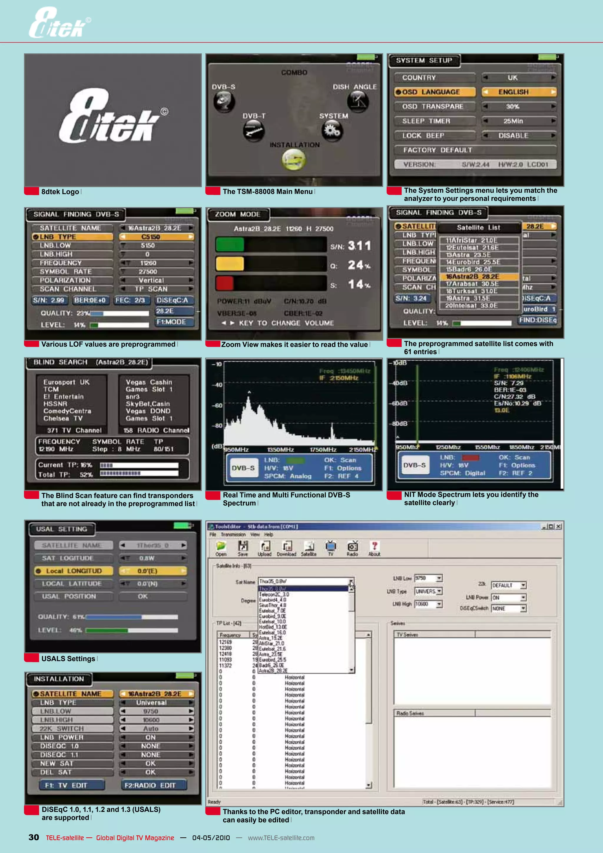 8dtek Logo                                            The TSM-88008 Main Menu                               The System Settings menu lets you match the
                                                                                                               analyzer to your personal requirements




   Various LOF values are preprogrammed                 Zoom View makes it easier to read the value            The preprogrammed satellite list comes with
                                                                                                               61 entries




   The Blind Scan feature can find transponders          Real Time and Multi Functional DVB-S                  NIT Mode Spectrum lets you identify the
   that are not already in the preprogrammed list        Spectrum                                              satellite clearly




   USALS Settings




   DiSEqC 1.0, 1.1, 1.2 and 1.3 (USALS)                  Thanks to the PC editor, transponder and satellite data
   are supported                                         can easily be edited

30 TELE-satellite — Global Digital TV Magazine — 04-05/2010 — www.TELE-satellite.com
 