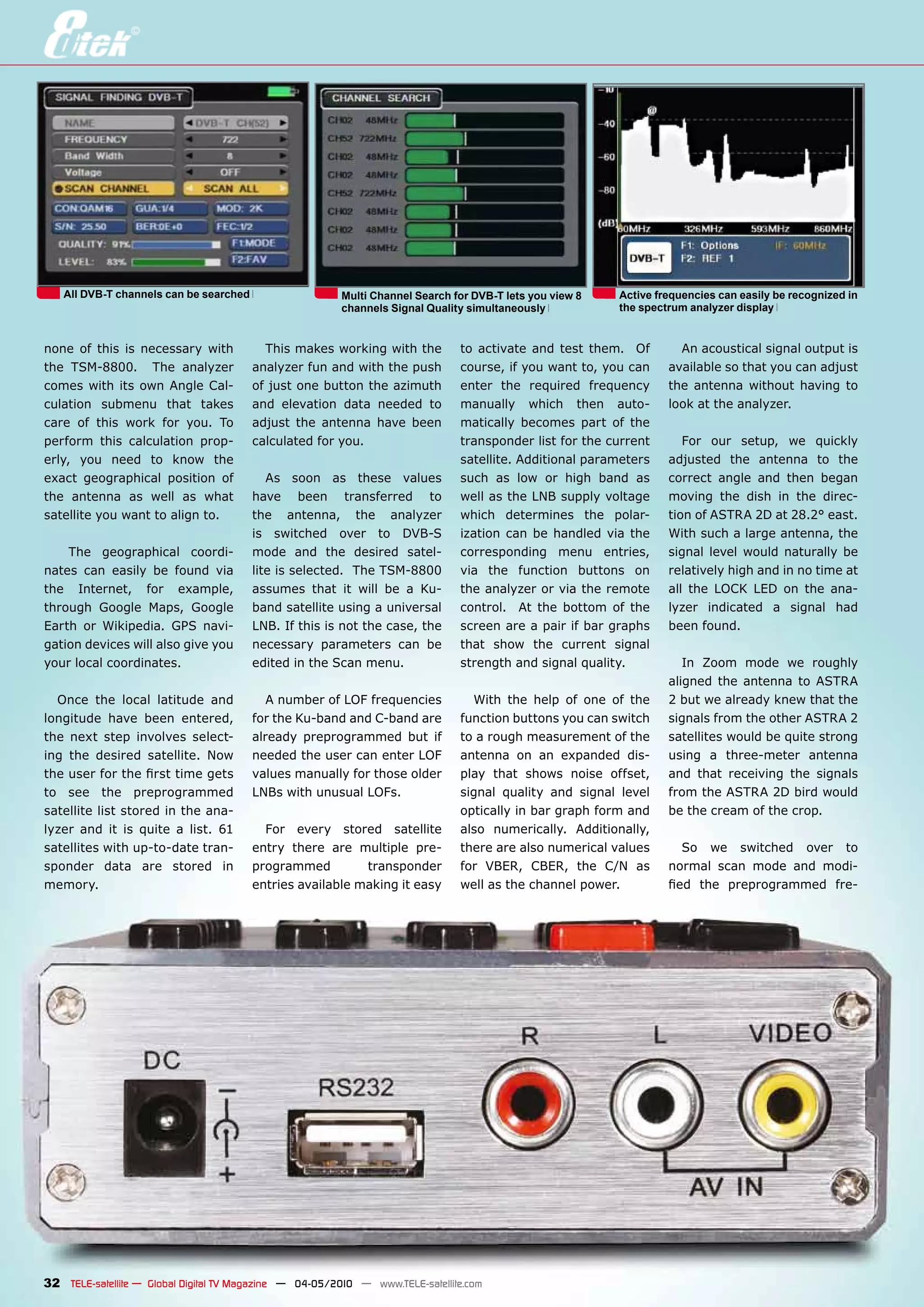 All DVB-T channels can be searched                    Multi Channel Search for DVB-T lets you view 8   Active frequencies can easily be recognized in
                                                         channels Signal Quality simultaneously           the spectrum analyzer display


none of this is necessary with            This makes working with the          to activate and test them. Of         An acoustical signal output is
the TSM-8800. The analyzer              analyzer fun and with the push         course, if you want to, you can     available so that you can adjust
comes with its own Angle Cal-           of just one button the azimuth         enter the required frequency        the antenna without having to
culation submenu that takes             and elevation data needed to           manually which then auto-           look at the analyzer.
care of this work for you. To           adjust the antenna have been           matically becomes part of the
perform this calculation prop-          calculated for you.                    transponder list for the current       For our setup, we quickly
erly, you need to know the                                                     satellite. Additional parameters    adjusted the antenna to the
exact geographical position of             As soon as these values             such as low or high band as         correct angle and then began
the antenna as well as what             have been transferred to               well as the LNB supply voltage      moving the dish in the direc-
satellite you want to align to.         the antenna, the analyzer              which determines the polar-         tion of ASTRA 2D at 28.2° east.
                                        is switched over to DVB-S              ization can be handled via the      With such a large antenna, the
    The geographical coordi-            mode and the desired satel-            corresponding menu entries,         signal level would naturally be
nates can easily be found via           lite is selected. The TSM-8800         via the function buttons on         relatively high and in no time at
the Internet, for example,              assumes that it will be a Ku-          the analyzer or via the remote      all the LOCK LED on the ana-
through Google Maps, Google             band satellite using a universal       control. At the bottom of the       lyzer indicated a signal had
Earth or Wikipedia. GPS navi-           LNB. If this is not the case, the      screen are a pair if bar graphs     been found.
gation devices will also give you       necessary parameters can be            that show the current signal
your local coordinates.                 edited in the Scan menu.               strength and signal quality.           In Zoom mode we roughly
                                                                                                                   aligned the antenna to ASTRA
  Once the local latitude and              A number of LOF frequencies           With the help of one of the       2 but we already knew that the
longitude have been entered,            for the Ku-band and C-band are         function buttons you can switch     signals from the other ASTRA 2
the next step involves select-          already preprogrammed but if           to a rough measurement of the       satellites would be quite strong
ing the desired satellite. Now          needed the user can enter LOF          antenna on an expanded dis-         using a three-meter antenna
the user for the first time gets        values manually for those older        play that shows noise offset,       and that receiving the signals
to see the preprogrammed                LNBs with unusual LOFs.                signal quality and signal level     from the ASTRA 2D bird would
satellite list stored in the ana-                                              optically in bar graph form and     be the cream of the crop.
lyzer and it is quite a list. 61          For every stored satellite           also numerically. Additionally,
satellites with up-to-date tran-        entry there are multiple pre-          there are also numerical values        So we switched over to
sponder data are stored in              programmed         transponder         for VBER, CBER, the C/N as          normal scan mode and modi-
memory.                                 entries available making it easy       well as the channel power.          fied the preprogrammed fre-




32 TELE-satellite — Global Digital TV Magazine — 04-05/2010 — www.TELE-satellite.com
 
