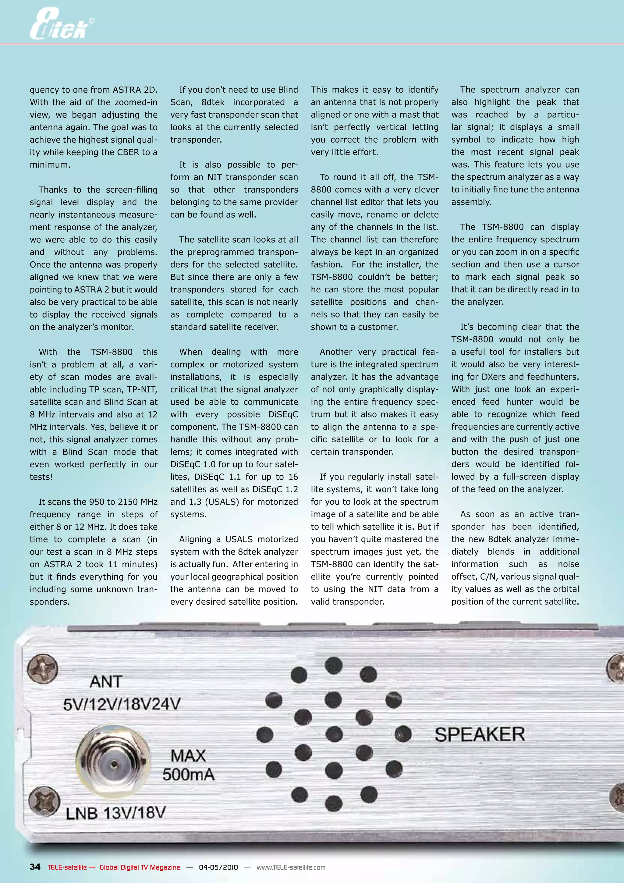 quency to one from ASTRA 2D.             If you don’t need to use Blind        This makes it easy to identify             The spectrum analyzer can
With the aid of the zoomed-in          Scan, 8dtek incorporated a              an antenna that is not properly         also highlight the peak that
view, we began adjusting the           very fast transponder scan that         aligned or one with a mast that         was reached by a particu-
antenna again. The goal was to         looks at the currently selected         isn’t perfectly vertical letting        lar signal; it displays a small
achieve the highest signal qual-       transponder.                            you correct the problem with            symbol to indicate how high
ity while keeping the CBER to a                                                very little effort.                     the most recent signal peak
minimum.                                 It is also possible to per-                                                   was. This feature lets you use
                                       form an NIT transponder scan              To round it all off, the TSM-         the spectrum analyzer as a way
   Thanks to the screen-filling        so that other transponders              8800 comes with a very clever           to initially fine tune the antenna
signal level display and the           belonging to the same provider          channel list editor that lets you       assembly.
nearly instantaneous measure-          can be found as well.                   easily move, rename or delete
ment response of the analyzer,                                                 any of the channels in the list.          The TSM-8800 can display
we were able to do this easily           The satellite scan looks at all       The channel list can therefore          the entire frequency spectrum
and without any problems.              the preprogrammed transpon-             always be kept in an organized          or you can zoom in on a specific
Once the antenna was properly          ders for the selected satellite.        fashion. For the installer, the         section and then use a cursor
aligned we knew that we were           But since there are only a few          TSM-8800 couldn’t be better;            to mark each signal peak so
pointing to ASTRA 2 but it would       transponders stored for each            he can store the most popular           that it can be directly read in to
also be very practical to be able      satellite, this scan is not nearly      satellite positions and chan-           the analyzer.
to display the received signals        as complete compared to a               nels so that they can easily be
on the analyzer’s monitor.             standard satellite receiver.            shown to a customer.                       It’s becoming clear that the
                                                                                                                       TSM-8800 would not only be
  With the TSM-8800 this                  When dealing with more                  Another very practical fea-          a useful tool for installers but
isn’t a problem at all, a vari-        complex or motorized system             ture is the integrated spectrum         it would also be very interest-
ety of scan modes are avail-           installations, it is especially         analyzer. It has the advantage          ing for DXers and feedhunters.
able including TP scan, TP-NIT,        critical that the signal analyzer       of not only graphically display-        With just one look an experi-
satellite scan and Blind Scan at       used be able to communicate             ing the entire frequency spec-          enced feed hunter would be
8 MHz intervals and also at 12         with every possible DiSEqC              trum but it also makes it easy          able to recognize which feed
MHz intervals. Yes, believe it or      component. The TSM-8800 can             to align the antenna to a spe-          frequencies are currently active
not, this signal analyzer comes        handle this without any prob-           cific satellite or to look for a        and with the push of just one
with a Blind Scan mode that            lems; it comes integrated with          certain transponder.                    button the desired transpon-
even worked perfectly in our           DiSEqC 1.0 for up to four satel-                                                ders would be identified fol-
tests!                                 lites, DiSEqC 1.1 for up to 16             If you regularly install satel-      lowed by a full-screen display
                                       satellites as well as DiSEqC 1.2        lite systems, it won’t take long        of the feed on the analyzer.
   It scans the 950 to 2150 MHz        and 1.3 (USALS) for motorized           for you to look at the spectrum
frequency range in steps of            systems.                                image of a satellite and be able           As soon as an active tran-
either 8 or 12 MHz. It does take                                               to tell which satellite it is. But if   sponder has been identified,
time to complete a scan (in               Aligning a USALS motorized           you haven’t quite mastered the          the new 8dtek analyzer imme-
our test a scan in 8 MHz steps         system with the 8dtek analyzer          spectrum images just yet, the           diately blends in additional
on ASTRA 2 took 11 minutes)            is actually fun. After entering in      TSM-8800 can identify the sat-          information such as noise
but it finds everything for you        your local geographical position        ellite you’re currently pointed         offset, C/N, various signal qual-
including some unknown tran-           the antenna can be moved to             to using the NIT data from a            ity values as well as the orbital
sponders.                              every desired satellite position.       valid transponder.                      position of the current satellite.




34 TELE-satellite — Global Digital TV Magazine — 04-05/2010 — www.TELE-satellite.com
 