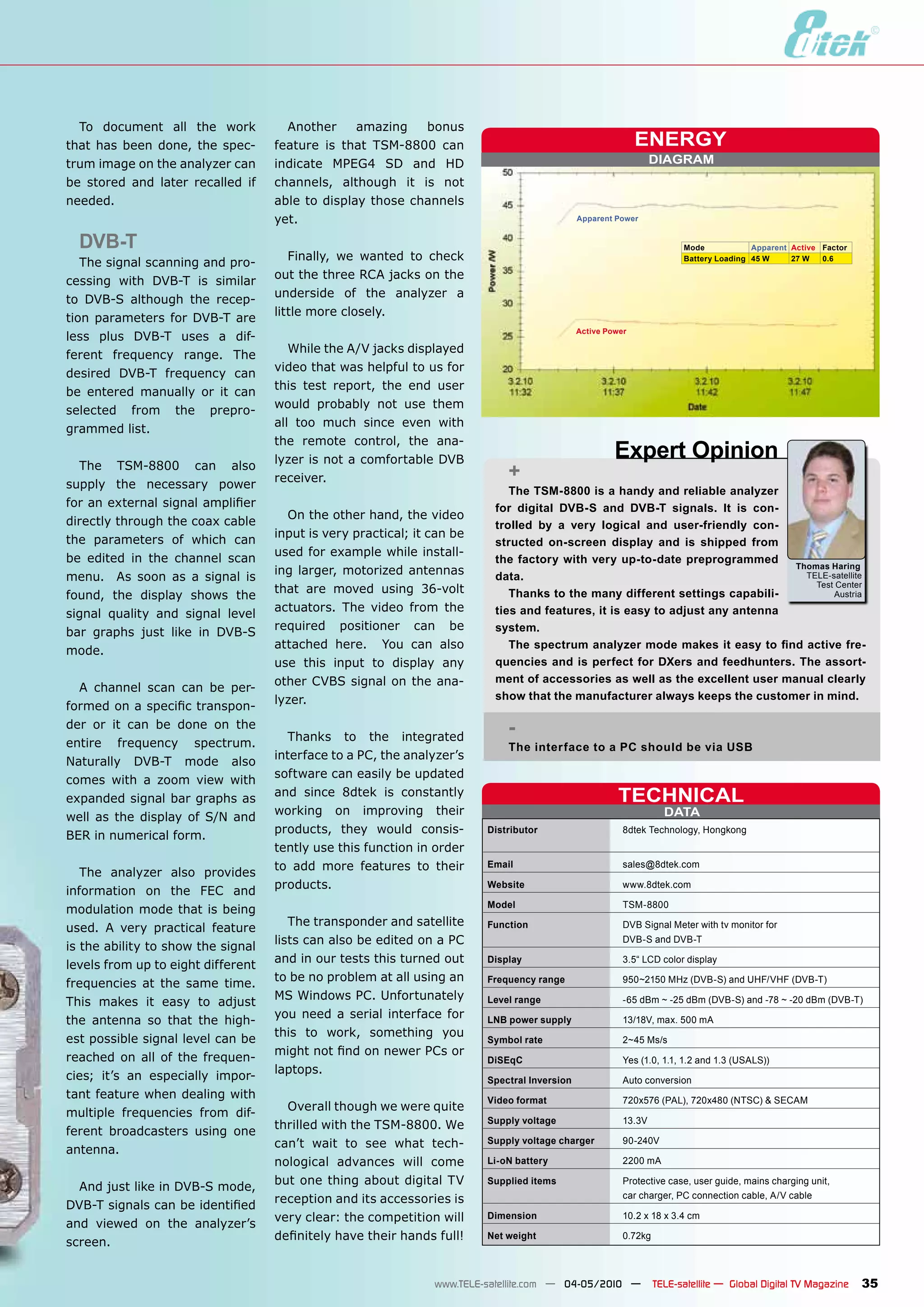 To document all the work            Another     amazing   bonus
that has been done, the spec-       feature is that TSM-8800 can                                             ENERGY
trum image on the analyzer can      indicate MPEG4 SD and HD                                                     DIAGRAM
be stored and later recalled if     channels, although it is not
needed.                             able to display those channels
                                    yet.                                                      Apparent Power


  DVB-T                                                                                                                 Mode            Apparent Active Factor
                                       Finally, we wanted to check                                                      Battery Loading 45 W     27 W   0.6
   The signal scanning and pro-
                                    out the three RCA jacks on the
cessing with DVB-T is similar
                                    underside of the analyzer a
to DVB-S although the recep-
                                    little more closely.
tion parameters for DVB-T are
                                                                                              Active Power
less plus DVB-T uses a dif-
                                       While the A/V jacks displayed
ferent frequency range. The
                                    video that was helpful to us for
desired DVB-T frequency can
                                    this test report, the end user
be entered manually or it can
                                    would probably not use them
selected from the prepro-
                                    all too much since even with
grammed list.
                                    the remote control, the ana-
                                    lyzer is not a comfortable DVB                                     Expert Opinion
  The TSM-8800 can also
                                    receiver.                                +
supply the necessary power
                                                                             The TSM-8800 is a handy and reliable analyzer
for an external signal amplifier                                          for digital DVB-S and DVB-T signals. It is con-
                                      On the other hand, the video
directly through the coax cable                                           trolled by a very logical and user-friendly con-
                                    input is very practical; it can be
the parameters of which can                                               structed on-screen display and is shipped from
                                    used for example while install-
be edited in the channel scan                                             the factory with very up-to-date preprogrammed
                                                                                                                              Thomas Haring
                                    ing larger, motorized antennas
menu. As soon as a signal is                                              data.                                                 TELE-satellite
                                                                                                                                  Test Center
                                    that are moved using 36-volt             Thanks to the many different settings capabili-
found, the display shows the                                                                                                          Austria
                                    actuators. The video from the         ties and features, it is easy to adjust any antenna
signal quality and signal level
                                    required positioner can be            system.
bar graphs just like in DVB-S
                                    attached here. You can also              The spectrum analyzer mode makes it easy to find active fre-
mode.
                                    use this input to display any         quencies and is perfect for DXers and feedhunters. The assort-
                                    other CVBS signal on the ana-         ment of accessories as well as the excellent user manual clearly
  A channel scan can be per-
                                    lyzer.                                show that the manufacturer always keeps the customer in mind.
formed on a specific transpon-
der or it can be done on the
                                       Thanks to the integrated
                                                                             -
entire frequency spectrum.                                                   The interface to a PC should be via USB
                                    interface to a PC, the analyzer’s
Naturally DVB-T mode also
                                    software can easily be updated
comes with a zoom view with
expanded signal bar graphs as
                                    and since 8dtek is constantly                                       TECHNICAL
                                    working on improving their                                                      DATA
well as the display of S/N and
                                    products, they would consis-         Distributor                     8dtek Technology, Hongkong
BER in numerical form.
                                    tently use this function in order
                                    to add more features to their        Email                           sales@8dtek.com
   The analyzer also provides
                                    products.                            Website                         www.8dtek.com
information on the FEC and
                                                                         Model                           TSM-8800
modulation mode that is being
                                       The transponder and satellite     Function                        DVB Signal Meter with tv monitor for
used. A very practical feature
                                    lists can also be edited on a PC                                     DVB-S and DVB-T
is the ability to show the signal
                                    and in our tests this turned out     Display                         3.5“ LCD color display
levels from up to eight different
                                    to be no problem at all using an     Frequency range                 950~2150 MHz (DVB-S) and UHF/VHF (DVB-T)
frequencies at the same time.
                                    MS Windows PC. Unfortunately
This makes it easy to adjust                                             Level range                     -65 dBm ~ -25 dBm (DVB-S) and -78 ~ -20 dBm (DVB-T)
                                    you need a serial interface for
the antenna so that the high-                                            LNB power supply                13/18V, max. 500 mA
                                    this to work, something you
est possible signal level can be                                         Symbol rate                     2~45 Ms/s
                                    might not find on newer PCs or
reached on all of the frequen-                                           DiSEqC                          Yes (1.0, 1.1, 1.2 and 1.3 (USALS))
                                    laptops.
cies; it’s an especially impor-                                          Spectral Inversion              Auto conversion
tant feature when dealing with                                           Video format                    720x576 (PAL), 720x480 (NTSC) & SECAM
                                      Overall though we were quite
multiple frequencies from dif-
                                                                         Supply voltage                  13.3V
                                    thrilled with the TSM-8800. We
ferent broadcasters using one
                                    can’t wait to see what tech-         Supply voltage charger          90-240V
antenna.
                                    nological advances will come         Li-oN battery                   2200 mA

                                    but one thing about digital TV       Supplied items                  Protective case, user guide, mains charging unit,
  And just like in DVB-S mode,
                                    reception and its accessories is                                     car charger, PC connection cable, A/V cable
DVB-T signals can be identified
                                    very clear: the competition will     Dimension                       10.2 x 18 x 3.4 cm
and viewed on the analyzer’s
                                    definitely have their hands full!    Net weight                      0.72kg
screen.


                                                                www.TELE-satellite.com — 04-05/2010 —             TELE-satellite — Global Digital TV Magazine    35
 