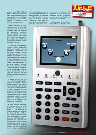 gencias, é o TSM-8800 da           um lado, isto ajuda a preve-      mini controlo remoto. E se                                           04-05/2010
                                                                                                                           8DTEk TSM -880 0
8dtek. A 8dtek fica em Hong        nir o instalador de deixar cair   precisar as duas mãos por                 Menu fácil funcionar
                                                                                                                                    e exc epcionalmente
Kong e foi fundada em 2008         acidentalmente o analisador       qualquer motivo, o controlo                            simples de usar
e especializa-se em sofistica-     no chão durante uma ten-          remoto pode ser facilmente
das, soluções de alta técnic-      tativa de ajustar a antena,       colocado no seu bolso.
nologia. O TSM-8800 é um           e também é mito mais fácil
perfeito exemplo disso.            para controlar todas as fun-        O analisador de sinais tem
                                   ções do analisador com o          15 botões de função, uma
  Quando abrimos a caixa,
reparamos que foi óbvio que
a 8dtek não economizou na
qualidade nem em qualquer
dos    acessórios   incluídos.
Tem sem duvida uma caixa
sólida e robusta, não existe
outra forma de descrevê-lo.
Os componentes eletrônicos
foram colocados num chassis
sólido em alumínio.

   O analisador é facil de agar-
rar com a mão e está prote-
gido contra quedas e outros
problemas     ambientais.     O
fabricante também cercou
o analisador com um reves-
timento de borracha e vem
com aberturas para ligações
na parte de baixo, bem como
as bordas superiores e infe-
riores. Este revestimento de
borracha impede o analisa-
dor de deslizar sobre prati-
camente qualquer superfície.
Devido ao seu peso relativa-
mente pesado, fica fixo no
lugar que colocar e por isso
faz com que seja mais pratico
de utilizar.

  O painel frontal tem um
visor LCD de 3,5 polegadas.
É muito fácil de ler e produz
poucos reflexos, até mesmo
com luz solar directa. Os seis
LEDs estão localizados abaixo
do visor, indicando o modo
actual de funcionamento do
analisador. À primeira vista
consegue identificar o nível de
polarização actual, bem como
a banda em utilização (alto ou
baixa) e se o analisador tem
algum sinal bloqueado.

  A 8dtek colocou um recep-
tor infravermelho a meio
da fila dos LEDs. Espere um
minuto ... um receptor de
infravermelhos num analisa-
dor de sinal? Na realidade,
não é uma má idéia! O anali-
sador de sinais pode ser colo-
cado num local seguro para o
instalador ver e quando esti-
ver a ajustar a antena ou LNB,
o analisador de sinal pode ser
operado através do controlo
remoto que é do tamanho
de um cartão de crédito. Por


                                                            www.TELE-satellite.com — 04-05/2010 —   TELE-satellite — Global Digital TV Magazine   27
 