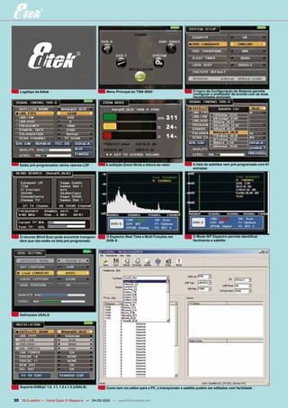 Logótipo da 8dtek                                     Menu Principal do TSM-8800                          O menu de Configuração do Sistema permite
                                                                                                             configurar o analisador de acordo com as suas
                                                                                                             necessidades pessoais




   Estão pré-programados vários valores LOF             A exibição Zoom fácila a leitura do valor            A lista de satélites vem pré-programada com 61
                                                                                                             entradas




   O recurso Blind Scan pode encontrar transpon-         O Espectro Real Time e Multi Funções em             O Modo NIT Espectro permite identificar
   ders que não estão na lista pré-programada            DVB-S                                               facilmente o satélite




   Definições USALS




   Suporta DiSEqC 1.0, 1.1, 1.2 e 1.3 (USALS)            Como tem um editor para o PC, o transponder e satélite podem ser editados com facilidade


30 TELE-satellite — Global Digital TV Magazine — 04-05/2010 — www.TELE-satellite.com
 