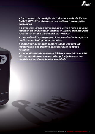 •	instrumento	de	medição	de	todos	os	sinais	de	TV	em	
DVB-S,	DVB-S2	e	até	mesmo	as	antigas	transmissões	
analógicas
•	é	uma	com	grande	surpresa	que	vemos	num	pequeno	
medidor	de	sinais:	estar	incluído	o	DiSEqC	que	até	pode	
rodar	uma	antena	parabólica	motorizada
•	uma	saída	A/V	que	proporciona	excelentes	imagens	a	
partir	de	um	laptop	ou	um	monitor
•	O	medidor	pode	ficar	sempre	ligado	por	tem	um	
loopthrough	que	permite	conectar	num	segundo	
receptor
•	um	analisador	de	espectro	básico	e	com	leituras	BER	
são	características	encontradas	principalmente	em	
medidores	de	sinais	de	alta-qualidade




                    www.TELE-satellite.com — 06-07/201 —
                                                     1     TELE-satellite — Global Digital TV Magazine   31
 
