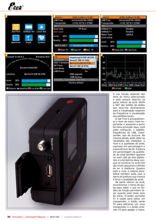 1                                                      2                                    3




4                                                      5                                    6




                                                                                                A sua função depende dos
                                                                                                itens do menu seleccionado
                                                                                                e está sempre descrito na
                                                                                                parte inferior do ecrã. SPCM
                                                                                                e SAT são botões de atalho
                                                                                                que leva-nos directamente
                                                                                                para a visualização espectro
                                                                                                da frequência e visualização
                                                                                                dos satélites locais.
                                                                                                   O Sat Find é provavelmen-
                                                                                                te o item de menu mais im-
                                                                                                portante e acessível a partir
                                                                                                do menu principal. Aqui, você
                                                                                                pode configurar: o satélite,
                                                                                                frequências do LNB, trans-
                                                                                                ponder, tipo de procura. Na
                                                                                                mesma janela, pode obter os
                                                                                                resultados das medições: o
                                                                                                nível e a qualidade do sinal,
                                                                                                expresso em percentagem e
                                                                                                a taxa de erro de bit. A leitura
                                                                                                em percentagem da qualida-
                                                                                                de de sinal também aparece
                                                                                                no visor LED de dois dígitos.
                                                                                                Isto é uma óptima ideia, por-
                                                                                                que os números no ecrã LCD
                                                                                                são muito pequenos e difíceis
                                                                                                de ler à distância. Quadno
                                                                                                está a virar a antena para-
                                                                                                bólica também pode usar a
                                                                                                barra de gráficos que mostra
                                                                                                a força e qualidade do sinal.
                                                                                                   Na parte inferior do ecrã,
                                                                                                encontramos 3 items de aju-
                                                                                                da para saber o que os bo-
                                                                                                tões de função permitem fa-
                                                                                                zer quando está neste item
                                                                                                do menu. O botão vermelho
                                                                                                F1 é usado para editar um
                                                                                                transponder, o botão verde
                                                                                                F2 para adicionar um novo
                                                                                                transponder e o botão ama-
                                                                                                relo F3 para apagar o trans-


    34   TELE-satellite — Global Digital TV Magazine — 06-07/201 — www.TELE-satellite.com
                                                               1
 