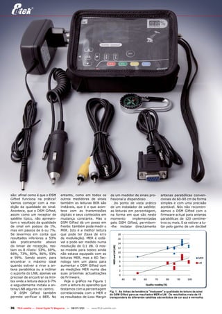 são: afinal como é que o DSM            entanto, como em todos os               de um medidor de sinais pro-          antenas parabólicas conven-
Gifted funciona na prática?             outros medidores de sinais              fissional e dispendioso.              cionais de 60-90 cm de forma
Vamos começar com a me-                 também as leituras BER são                 Do ponto de vista prático          simples e com uma precisão
dição da qualidade do sinal.            instáveis, que é o que acon-            de um instalador de satélite:         aceitável. Nós não recomen-
Acontece, que o DSM Gifted,             tece com as transmissões                as leituras em percentagem,           damos o DSM Gifted com o
assim como um receptor de               digitais e seus conteúdos em            na forma em que são neste             firmware actual para antenas
satélite típico, não apresen-           mudança constante. Mas o                momento        implementadas          parabólicas de 120 centíme-
tam o resultado da qualidade            DSM Gifted dá um passo em               pelo DSM Gifted, permitem-            tros ou mais. E se estiver a lu-
de sinal em passos de 1%,               frente: também pode medir o             -lhe instalar directamente            tar pelo ganho de um decibel
mas em passos de 6 ou 7%.               MER. Isto é a melhor leitura
Se levarmos em conta que                que pode ter (taxa de erro
resultados inferiores a 53%             de modulação). MER é está-
são    praticamente    abaixo           vel e pode ser medido numa
do limiar de recepção, res-             resolução de 0,1 dB. O nos-
tam os 8 níveis: 53%, 60%,              so modelo para testes ainda
66%, 73%, 80%, 86%, 93%                 não estava equipado com as
e 99%. Sendo assim, para                leituras MER, mas a 8D Tec-
encontrar o máximo ideal                nology tem um plano para
quando estiver a virar a an-            aumentar o DSM Gifted com
tena parabólica ou a inclinar           as medições MER numa das
o suporte do LNB, apenas vai            suas próximas actualizações
precisar de encontrar os limi-          de firmware.
tes onde a leitura desce 6-7%              Veja o gráfico na Figura 1
e seguidamente instala a an-            com a leitura do aparelho que
tena/LNB algures no centro.             testamos com a percentagem
                                                                               Fig. 1. As linhas de tendência "traduzem" a qualidade de leitura de sinal
  O DSM Gifted também                   correlacionada com o MER e             do DSM Gifted para os resultados MER e LM. Os resultados reais de 18
permite verificar o BER. No             os resultados de Loss Margin           transponders de diferentes satélites são exibidos de cor azul e vermelha.



36   TELE-satellite — Global Digital TV Magazine — 06-07/201 — www.TELE-satellite.com
                                                           1
 