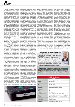 a fim de conseguir apanhar             medidor de sinais que testa-             a correcta altitude e azimu-          com uma câmara fotográfi-
um transponder fraco (como             mos foi elaborado para usar              te, consegue adicionalmente           ca sobre o ecrã do medidor
costumam fazer os verdadei-            na Alemanha e por estas ra-              obter o ângulo de inclinação          de sinais, estas imagens são
ros entusiastas do satélite),          zões apresenta uma série de              adequado para o LNB. Este             capturadas pelo medidor de
este equipamento pode ser              cidades Alemãs. Assim que                ultimo é necessário para a            sinais através de uma saída
utilizado apenas para uma              seleccionamos a cidade mais              recepção de transponders              A/V do aparelho. Existe um
configuração inicial. Em con-          próxima de sua localização,              com polarização linear. Quan-         cabo com conector RCA que
trapartida, o 8D Technology            podemos saltar de satélite               to mais estiver o satélite está       pode se conectado num com-
tem o orgulho de apresentar            em satélite através dos bo-              fora da direcção sul, em sua          putador portátil com sinto-
o número de frequências que            tões de seta esquerda/direita            localização, mais inclinação          nizador de TV e desta forma
está presente no item Sat              e visualizar a sua elevação e            vai precisar para aplicar no          obter uma imagem de alta
Find do menu. Aqui podemos             os valores de azimute. Caso              suporte do LNB.                       qualidade do medidor de si-
ver uma lista impressionante           seja necessário, pode editar                O último menu é o Sistema.         nais. Talvez isto não seja uma
das frequências do oscilador           os locais e alterá-los para              Aqui pode definir vários parâ-        característica muito prática
local (LOF’s) que poder selec-         que fique mais adequado às               metros do medidor de sinais,          para medir no terreno, mas
cionar através do DSM Gif-             suas necessidades.                       bem como iniciar a actuali-           se tirar medições no interior,
ted: 5150, 5750, 5950, 9750,              Outros itens do menu - o              zação de software e efectuar          é uma opção bastante inte-
10000, 10050, 10450, 10600,            analisador de espectro - é               uma cópia de segurança num            ressante.
10700, 10750, 11250, 11300,            algo que não esperamos en-               pendrive USB. Na realidade,             DSM Gifted é uma ferra-
5150-5750, 5750-5150, Uni-             contrar num medidor de si-               fizemos um upgrade de sof-            menta fácil-de-usar e trata-
versal (9750-10600) e SCR              nais tão pequeno como DSM                tware e foi bastante rápido.          -se de um localizador de si-
(9750-10600).                          Gifted. No entanto, isto não é           Isto é um processo muito              nais de satélite concebido de
   DiSEqC é o segundo item             um analisador de sinais total-           conveniente para actualizar o         forma inteligente com diver-
do menu. Ficamos impressio-            mente desenvolvido. Primei-              dispositivo.                          sas características inespe-
nados por a 8D Technology              ro que tudo, ele é bastante                 Se já viu as imagens do            radas que normalmente en-
ter equipado o DSM Gifteed             lento. Evidentemente, que o              ecrã que fazem parte deste            contramos em medidores de
com DiSEqC 1.0, 1.1, bem               processador não é suficien-              relatório, vai provavelmente          sinais de custo elevado. Com
como 1.2 e USALS. Até tem a            temente potente para esta                questionar como estas fotos           o firmware actual, é bom para
função DiSEqC para detecção            função. Como resultado, não              foram tiradas. Na realidade,          instalações de antenas para-
automática! Durante os nos-            pode usar se pretender ajus-             não são fotografias tiradas           bólicas de tamanho médio.
sos testes o sistema USALS             tar rudemente a sua antena
funcionou sem problemas.               parabólica e monitorar se a
Nós viramos a nossa antena
parabólica por diversas ve-
                                       sua antena começa apanhar
                                       um sinal. Em segundo lugar,
                                                                                        Especialista no assunto
zes durante o teste ligando o          tem apenas uma captação                          +
                                                                                    Medição de sinais DVB-S, DVB-S2 e sinais
motor a partir deste pequeno           global. Não é possível fazer
                                                                                  analógicos.
medidor de sinais. Isto é re-          zoom de uma frequência es-                   Suporte para DiSEqC 1.0/1.1 e Unicable.
almente o que cada instala-            pecífica. Não dá para clicar                 Apropriado para virar antenas parabólicas
dor vai apreciar.                      num específico transponder                 motorizadas ( DiSEqC 1.2 e USALS ).
   No entanto, quando a ba-            seleccionado no espectro                     Leituras de qualidade também são apre-
                                                                                  sentadas num visor LED muito fácil de ler.                    Jacek Pawlowski
teria ficou finalmente descar-         para poder saber os seus                   Uma excelente qualidade de imagem na saída                       TELE-satellite
                                                                                                                                                      Test Center
regada, o medidor de sinais            parâmetros. Na realidade a                 A/V.                                                                     Poland
saiu do menu e desligou-se             utilização da visualização es-               Saída de sinal para conectar um receptor.
sem qualquer aviso. Não                pectro é para um reconheci-
existe no menu de configura-           mento rápido do satélite que
                                                                                        -
                                                                                    As leituras de qualidade do sinal não são suficientemente
ções ou em noutro local um             está a ser sintonizado – para              não precisas para antenas de grande dimensão e instaladores
estado de carga da bateria. O          os instaladores profissionais              DX. Não existe um indicador de status da bateria (vai estar dis-
fabricante promete que adi-            que fazem instalações com                  ponível numa actualização de firmware) Não existe uma leitura
                                                                                  MER (vai estar disponível numa actualização de firmware)
ciona este recurso numa das            frequência, convém recordar
próximas actualizações de              como cada espectro de saté-
firmware.                              lite deve ser.
   Os itens de menu do Local              O item do menu Ângulo é                                      TECHNICAL
sat têm um quadro que mos-             um pouco semelhante ao Lo-                                               DATA
tra quais são os satélites que         cal Sat mas tem mais infor-               Manufacturer          8D Technology Ltd., Hong Kong
foram localizados e a partir           mação disponível. Seleccio-               Webpage               www.8dtek.com
de sua localização em que              na o satélite, digita as suas             Email                 8dtek@8dtek.com
posição está no Clarke Belt. O         coordenadas e, excepto para               Fax                   +852 3965 3222
                                                                                 Model                 DSM Gifted
                                                                                 Description           Satellite Meter for Antenna Alignment
                                                                                 C/Ku Band             Yes
                                                                                 SCR                   Yes
                                                                                 DiSEqC                1.0 – 1.3 (USALS)
                                                                                 Quantities measured   Signal Level [%], Signal Quality [%], BER
                                                                                 Inputs                L-Band (950-2150 MHz), DVB-S/S2 and analog signal
                                                                                 Outputs               L-Band (looped through), A/V (composite + mono)
                                                                                 Data ports            USB, RS-232
                                                                                 Power Supply          100-240 V 50/60Hz
                                                                                 Dimensions            140 x 100 x 40 mm (ca. 5.5 x 4 x 1.5”)



38   TELE-satellite — Global Digital TV Magazine — 06-07/201 — www.TELE-satellite.com
                                                           1
 