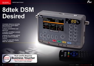 TEST REPORT                           Satellite Signal Analyzer
该独家报道由技术专家所作




8dtek DSM
Desired
•	includes	features	normally	
only	found	in	much	higher	
priced	products
•	shows	constellation	and	
spectrum
•	handles	all	DiSEqC	variants	
including	motors
•	thanks	to	a	remote	control	
it	can	be	used	as	satellite	
receiver
•	easy-to-read	LED	display	
ideal	for	installers




                                            TELE-satellite Magazine
     GUARANTEE
     direct contact               Business Voucher
                                            www.TELE-satellite.info/11/09/8dtek
                                             Direct Contact to Sales Manager


30   TELE-satellite — Global Digital TV Magazine — 08-09/201 — www.TELE-satellite.com
                                                           1                            www.TELE-satellite.com — 08-09/201 —
                                                                                                                         1     TELE-satellite — Global Digital TV Magazine   31
 