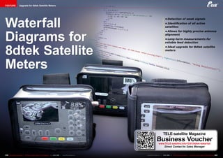 FEATURE                Upgrade for 8dtek Satellite Meters




Waterfall
                                                                                                                                                   •	Detection	of	weak	signals
                                                                                                                                                   •	Identification	of	all	active	
                                                                                                                                                   satellites




Diagrams for
                                                                                                                                                   •	Allows	for	highly	precise	antenna	
                                                                                                                                                   alignment
                                                                                                                                                   •	Long-term	measurements	for	
                                                                                                                                                   reliable	feed	detection



8dtek Satellite
                                                                                                                                                   •	Ideal	upgrade	for	8dtek	satellite	
                                                                                                                                                   meters




Meters



                                                                                                                                                TELE-satellite Magazine
                                                                                                                                      Business Voucher
                                                                                                                                          www.TELE-satellite.info/12/01/8dtek-waterfall
                                                                                                                                                  Direct Contact to Sales Manager


232 TELE-satellite International — The World‘s Largest Digital TV Trade Magazine — 12-01/2012 — www.TELE-satellite.com   www.TELE-satellite.com — 12-01/2012 —   TELE-satellite International — The World‘s Largest Digital TV Trade Magazine   233
 