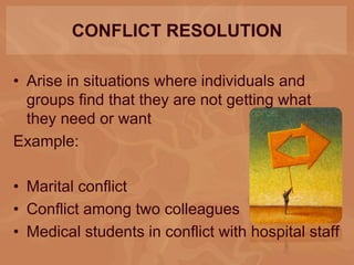 CONFLICT RESOLUTION
• Arise in situations where individuals and
groups find that they are not getting what
they need or want
Example:
• Marital conflict
• Conflict among two colleagues
• Medical students in conflict with hospital staff
 