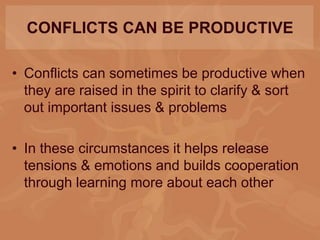 CONFLICTS CAN BE PRODUCTIVE
• Conflicts can sometimes be productive when
they are raised in the spirit to clarify & sort
out important issues & problems
• In these circumstances it helps release
tensions & emotions and builds cooperation
through learning more about each other
 