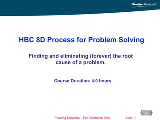 Training Materials – For Reference Only Slide 1
Finding and eliminating (forever) the root
cause of a problem.
HBC 8D Process for Problem Solving
Course Duration: 4.0 hours
 