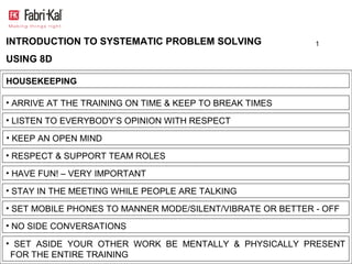 INTRODUCTION TO SYSTEMATIC PROBLEM SOLVING                  1

USING 8D

HOUSEKEEPING

• ARRIVE AT THE TRAINING ON TIME & KEEP TO BREAK TIMES

• LISTEN TO EVERYBODY’S OPINION WITH RESPECT

• KEEP AN OPEN MIND

• RESPECT & SUPPORT TEAM ROLES

• HAVE FUN! – VERY IMPORTANT

• STAY IN THE MEETING WHILE PEOPLE ARE TALKING

• SET MOBILE PHONES TO MANNER MODE/SILENT/VIBRATE OR BETTER - OFF
• NO SIDE CONVERSATIONS

• SET ASIDE YOUR OTHER WORK BE MENTALLY & PHYSICALLY PRESENT
 FOR THE ENTIRE TRAINING
 