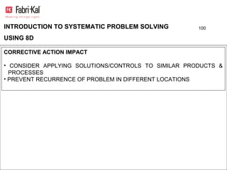 INTRODUCTION TO SYSTEMATIC PROBLEM SOLVING           100

USING 8D

CORRECTIVE ACTION IMPACT

• CONSIDER APPLYING SOLUTIONS/CONTROLS TO SIMILAR PRODUCTS &
  PROCESSES
• PREVENT RECURRENCE OF PROBLEM IN DIFFERENT LOCATIONS
 