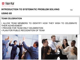 INTRODUCTION TO SYSTEMATIC PROBLEM SOLVING           102

USING 8D

TEAM CELEBRATION

• ALLOW TEAM MEMBERS TO IDENTIFY HOW THEY WISH TO CELEBRATE
THEIR ACHIEVEMENT
• PROVIDE FOR TEAM ONLY CELEBRATION
• PLAN FOR PUBLIC RECOGNITION OF TEAM
 