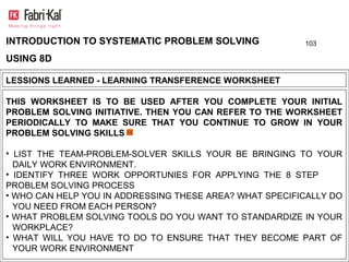 INTRODUCTION TO SYSTEMATIC PROBLEM SOLVING               103

USING 8D

LESSIONS LEARNED - LEARNING TRANSFERENCE WORKSHEET

THIS WORKSHEET IS TO BE USED AFTER YOU COMPLETE YOUR INITIAL
PROBLEM SOLVING INITIATIVE. THEN YOU CAN REFER TO THE WORKSHEET
PERIODICALLY TO MAKE SURE THAT YOU CONTINUE TO GROW IN YOUR
PROBLEM SOLVING SKILLS

• LIST THE TEAM-PROBLEM-SOLVER SKILLS YOUR BE BRINGING TO YOUR
  DAILY WORK ENVIRONMENT.
• IDENTIFY THREE WORK OPPORTUNIES FOR APPLYING THE 8 STEP
PROBLEM SOLVING PROCESS
• WHO CAN HELP YOU IN ADDRESSING THESE AREA? WHAT SPECIFICALLY DO
  YOU NEED FROM EACH PERSON?
• WHAT PROBLEM SOLVING TOOLS DO YOU WANT TO STANDARDIZE IN YOUR
  WORKPLACE?
• WHAT WILL YOU HAVE TO DO TO ENSURE THAT THEY BECOME PART OF
  YOUR WORK ENVIRONMENT
 