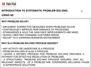 INTRODUCTION TO SYSTEMATIC PROBLEM SOLVING                 13

USING 8D

WHY PROBLEM SOLVE?

• IMPLEMENT CORRECTIVE MEASURES WHEN PROBLEMS OCCUR
• CONTINUOUSLY IMPROVE PERFORMANCE OF PROCESSES
• STANDARDIZE & HOLD THE GAIN ONCE IMPROVEMENTS ARE MADE
• QUICKLY MEETING CHANGING CUSTOMER NEEDS
• ADJUST TO A CHANGING BUSINESS ENVIRONMENT

WHY IS A PROBLEM SOLVING PROCESS NEEDED?

• ANY ACTIVITY WE UNDERTAKE IS A PROCESS
• PROBLEM SOLVING IS ALSO A PROCESS
• HAVING A DEFINED PROCESS FOR PROBLEM SOLVING PROVIDES A
PATHWAY FOR EFFECTIVE RESOLUTION OF PROBLEMS
• A STRUCTURED PROBLEM SOLVING PROCESS ENSURES THAT ALL
RELEVANT ASPECTS OF A PROBLEM ARE CONSIDERED INCLUDING CAUSE
  & APPROPRIATE SOLUTIONS
 