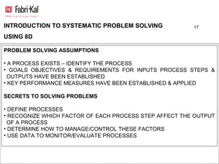 INTRODUCTION TO SYSTEMATIC PROBLEM SOLVING              17

USING 8D

PROBLEM SOLVING ASSUMPTIONS

• A PROCESS EXISTS – IDENTIFY THE PROCESS
• GOALS OBJECTIVES & REQUIREMENTS FOR INPUTS PROCESS STEPS &
  OUTPUTS HAVE BEEN ESTABLISHED
• KEY PERFORMANCE MEASURES HAVE BEEN ESTABLISHED & APPLIED

SECRETS TO SOLVING PROBLEMS

• DEFINE PROCESSES
• RECOGNIZE WHICH FACTOR OF EACH PROCESS STEP AFFECT THE OUTPUT
  OF A PROCESS
• DETERMINE HOW TO MANAGE/CONTROL THESE FACTORS
• USE DATA TO MONITOR/EVALUATE PROCESSES
 