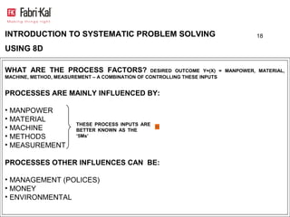 INTRODUCTION TO SYSTEMATIC PROBLEM SOLVING                                        18

USING 8D

WHAT ARE THE PROCESS FACTORS?                    DESIRED OUTCOME Y=(X) = MANPOWER, MATERIAL,
MACHINE, METHOD, MEASUREMENT – A COMBINATION OF CONTROLLING THESE INPUTS


PROCESSES ARE MAINLY INFLUENCED BY:

• MANPOWER
• MATERIAL
                       THESE PROCESS INPUTS ARE
• MACHINE              BETTER KNOWN AS THE
• METHODS              ‘5Ms’

• MEASUREMENT

PROCESSES OTHER INFLUENCES CAN BE:

• MANAGEMENT (POLICES)
• MONEY
• ENVIRONMENTAL
 