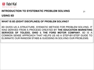 INTRODUCTION TO SYSTEMATIC PROBLEM SOLVING               21

USING 8D

WHAT IS 8D (EIGHT DISCIPLINES) OF PROBLEM SOLVING?

8D GIVES US A STRUCTURE, SYEMATIC METHOD FOR PROBLEM SOLVING. IT
WAS DERIVED FROM A PROCESS CREATED BY THE EDUCATION MARKETING
SERVICES OF TOLEDO, OHIO & THE FORD MOTOR COMPANY. 8D IS A
COMMON SENSE APPROACH THAT HELPS US AS A STEP-BY-STEP GUIDE TO
ELIMINATE OUR RANDOM STABS & GUESSING IN SOLVING OUR PROBLEMS.
 