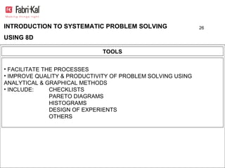 INTRODUCTION TO SYSTEMATIC PROBLEM SOLVING                  26

USING 8D

                             TOOLS


• FACILITATE THE PROCESSES
• IMPROVE QUALITY & PRODUCTIVITY OF PROBLEM SOLVING USING
ANALYTICAL & GRAPHICAL METHODS
• INCLUDE:     CHECKLISTS
               PARETO DIAGRAMS
               HISTOGRAMS
               DESIGN OF EXPERIENTS
               OTHERS
 