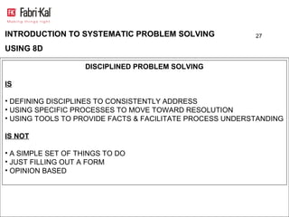INTRODUCTION TO SYSTEMATIC PROBLEM SOLVING                27

USING 8D

                    DISCIPLINED PROBLEM SOLVING

IS

• DEFINING DISCIPLINES TO CONSISTENTLY ADDRESS
• USING SPECIFIC PROCESSES TO MOVE TOWARD RESOLUTION
• USING TOOLS TO PROVIDE FACTS & FACILITATE PROCESS UNDERSTANDING

IS NOT

• A SIMPLE SET OF THINGS TO DO
• JUST FILLING OUT A FORM
• OPINION BASED
 