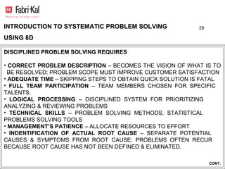 INTRODUCTION TO SYSTEMATIC PROBLEM SOLVING                 28

USING 8D

DISCIPLINED PROBLEM SOLVING REQUIRES

• CORRECT PROBLEM DESCRIPTION – BECOMES THE VISION OF WHAT IS TO
  BE RESOLVED; PROBLEM SCOPE MUST IMPROVE CUSTOMER SATISFACTION
• ADEQUATE TIME – SKIPPING STEPS TO OBTAIN QUICK SOLUTION IS FATAL
• FULL TEAM PARTICIPATION – TEAM MEMBERS CHOSEN FOR SPECIFIC
TALENTS.
• LOGICAL PROCESSING – DISCIPLINED SYSTEM FOR PRIORITIZING
ANALYZING & REVIEWING PROBLEMS
• TECHNICAL SKILLS – PROBLEM SOLVING METHODS, STATISTICAL
PROBLEMS SOLVING TOOLS
• MANAGEMENT’S PATIENCE – ALLOCATE RESOURCES TO EFFORT
• INDENTIFICATION OF ACTUAL ROOT CAUSE – SEPARATE POTENTIAL
CAUSES & SYMPTOMS FROM ROOT CAUSE; PROBLEMS OFTEN RECUR
BECAUSE ROOT CAUSE HAS NOT BEEN DEFINED & ELIMINATED.

                                                                CONT.
 