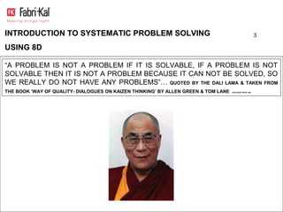 INTRODUCTION TO SYSTEMATIC PROBLEM SOLVING                                                                 3

USING 8D

“A PROBLEM IS NOT A PROBLEM IF IT IS SOLVABLE, IF A PROBLEM IS NOT
SOLVABLE THEN IT IS NOT A PROBLEM BECAUSE IT CAN NOT BE SOLVED, SO
WE REALLY DO NOT HAVE ANY PROBLEMS”… QUOTED BY THE DALI LAMA & TAKEN FROM
THE BOOK ‘WAY OF QUALITY- DIALOGUES ON KAIZEN THINKING’ BY ALLEN GREEN & TOM LANE   DIALOGOES PRESS 1993
 